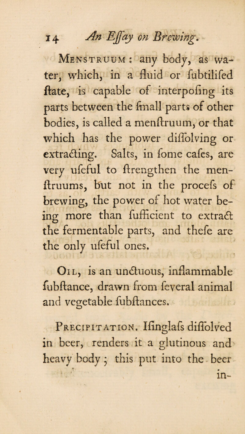 \ Menstruum : any body, as wa¬ ter, which, in a fluid or fubtilifed ftate, is capable of interpofing its parts between the fmall parts of other bodies, is called a menftruum, or that which has the power diffolving or extracting. Salts, in fome cafes, are very ufefui to flrengthen the men- ftruums, but not in the procefs of brewing, the power of hot water be¬ ing more than fufficient to extraft the fermentable parts, and thefe are the only ufefui ones. Oil, is an unCtuous, inflammable fubftance, drawn from feveral animal and vegetable fubftances. Precipitation. Ifinglafs diflblved in beer, renders it a glutinous and heavy body ; this put into the beer in-