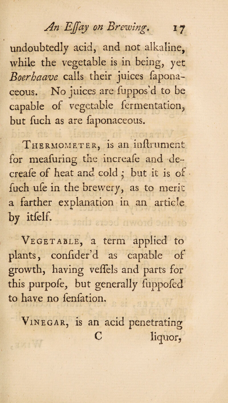 undoubtedly acid, and not alkaline, while the vegetable is in being, yet Boerhaave calls their juices fapona- ceous. No juices are fuppos’d to be capable of vegetable fermentation, but fuch as are faponaceous. Thermometer, is an inftrument for meafuring the increafe and de~ creafe of heat and cold ,• but it is of ■ fuch ufe in the brewery, as to merit a farther explanation in an article by itfelf. Vegetable, a term applied to plants, conlider’d as capable of growth, having veflels and parts for this purpofe, but generally funpofed to have no fenfation. Vinegar, is an acid penetrating C liquor,