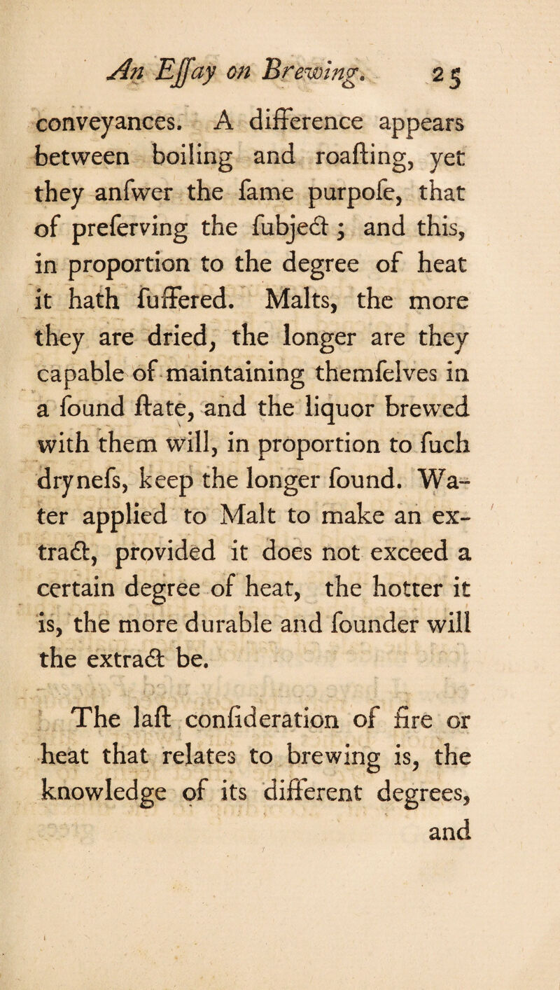 conveyances. A difference appears between boiling and roafting, yet they anfwer the fame purpofe, that of preferving the fubjedi; and this, in proportion to the degree of heat it hath buffered. Malts, the more they are dried, the longer are they capable of maintaining themfelves in a found ftate, and the liquor brewed with them will, in proportion to fuch drynefs, keep the longer found. Wa¬ ter applied to Malt to make an ex- trad):, provided it does not exceed a certain degree of heat, the hotter it is, the more durable and founder will the extradl be. The laft confederation of fire or heat that relates to brewing is, the knowledge of its different degrees, and 1