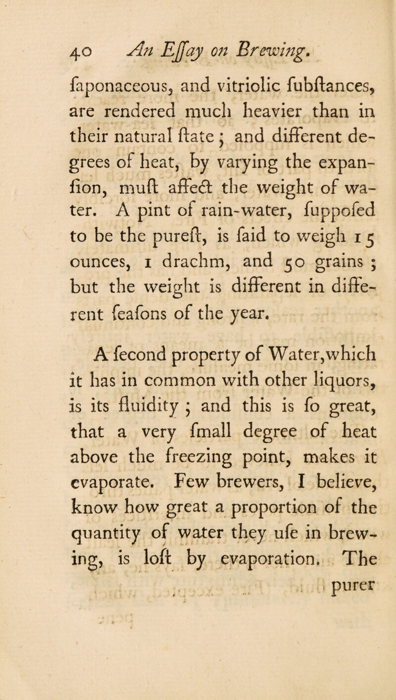 faponaceous, and vitriolic fubftances, are rendered much heavier than in their natural date \ and different de¬ grees of heat, by varying the expan- fion, mull affedt the weight of wa¬ ter. A pint of rain-water, fuppofed to be the pureft, is faid to weigh 15 ounces, 1 drachm, and 50 grains ; but the weight is different in diffe¬ rent feafons of the year. A fecond property of Water,which it has in common with other liquors, is its fluidity j and this is fo great, that a very fmall degree of heat above the freezing point, makes it evaporate. Few brewers, I believe, know how great a proportion of the quantity of water they ufe in brew¬ ing, is loft by evaporation. The j purer