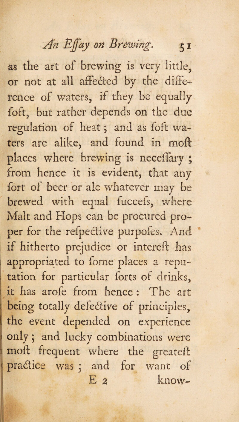 as the art of brewing is very little, or not at all affe&ed by the diffe¬ rence of waters, if they be equally foft, but rather depends on the due regulation of heat; and as foft wa¬ ters are alike, and found in moft places where brewing is neceffary ; from hence it is evident, that any fort of beer or ale whatever may be brewed with equal fuccefs, where Malt and Hops can be procured pro¬ per for the refpe&ive purpofes. And if hitherto prejudice or intereft has i appropriated to fome places a repu- j tation for particular forts of drinks, it has arofe from hence : The art being totally defe&ive of principles, the event depended on experience only ; and lucky combinations were i moft frequent where the greateft practice was ; and for want of E 2 know- .. f