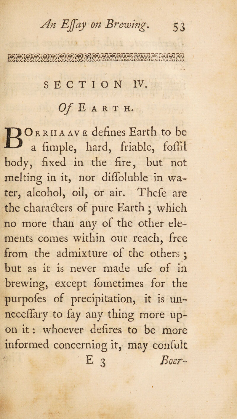 SECTION IV. Of Earth. BO e rh a av e defines Earth to be a fimple, hard, friable, foffil body, fixed in the fire, but not melting in it, nor difioluble in wa¬ ter, alcohol, oil, or air. Thefe are the characters of pure Earth 5 which no more than any of the other ele¬ ments comes within our reach, free from the admixture of the others ; but as it is never made ufe of in brewing, except fometimes for the purpofes of precipitation, it is un- necefiary to fay any thing more up¬ on it: whoever defires to be more informed concerning it, may confult E 3 Boer-'