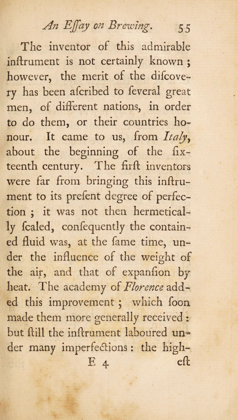 The inventor of this admirable inftrument is not certainly known ; however, the merit of the difcove- ry has been alcribed to feveral great men, of different nations, in order to do them, or their countries ho¬ nour. It came to us, from Italyy about the beginning of the fix- teenth century. The fir ft inventors were far from bringing this inftru¬ ment to its prefent degree of perfec¬ tion ; it was not then hermetical¬ ly fcaled, confequently the contain¬ ed fluid was, at the fame time, un¬ der the influence of the weight of the air, and that of expanflon by heat. The academy of Florence add¬ ed this improvement ; which foon made them more generally received : but ftill the inftrument laboured un¬ der many imperfedfions : the high- E 4 eft: