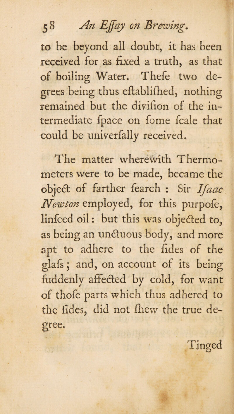 to be beyond all doubt, it has been received for as fixed a truth, as that of boiling Water. Thefe two de¬ grees being thus eftablifhed, nothing remained but the divifion of the in¬ termediate fpace on fome fcale that could be univerfally received. The matter wherewith Thermo¬ meters were to be made, became the obje£t of farther fearch : Sir IJaac Newton employed, for this purpofe, linfeed oil: but this was objected to, as being an un&uous body, and more apt to adhere to the fides of the glafs; and, on account of its being fuddenly affebted by cold, for want of thofe parts which thus adhered to the fides, did not fhew the true de¬ gree. Tinged