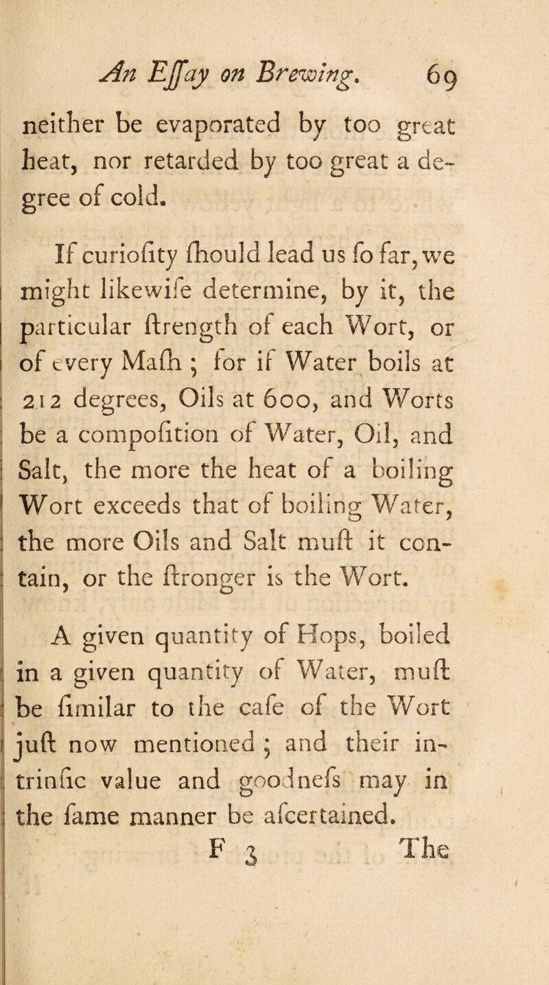 neither be evaporated by too great heat, nor retarded by too great a de¬ gree of cold. If curiohty fhould lead us fo far, we might likewise determine, by it, the particular ftrength of each Wort, or of every Mafh ; lor ii Water boils at : 212 degrees, Oils at 600, and Worts ! be a composition of Water, Oil, and : Salt, the more the heat of a boiling ' Wort exceeds that of boiling Water, I the more Oils and Salt muft it con- ; j tain, or the Stronger is the Wort. A given quantity of Hops, boiled in a given quantity of Water, muft : be limilar to the cafe of the Wort 1 juft now mentioned ; and their in- : trintic value and goolnefs may in the fame manner be ascertained. F x The