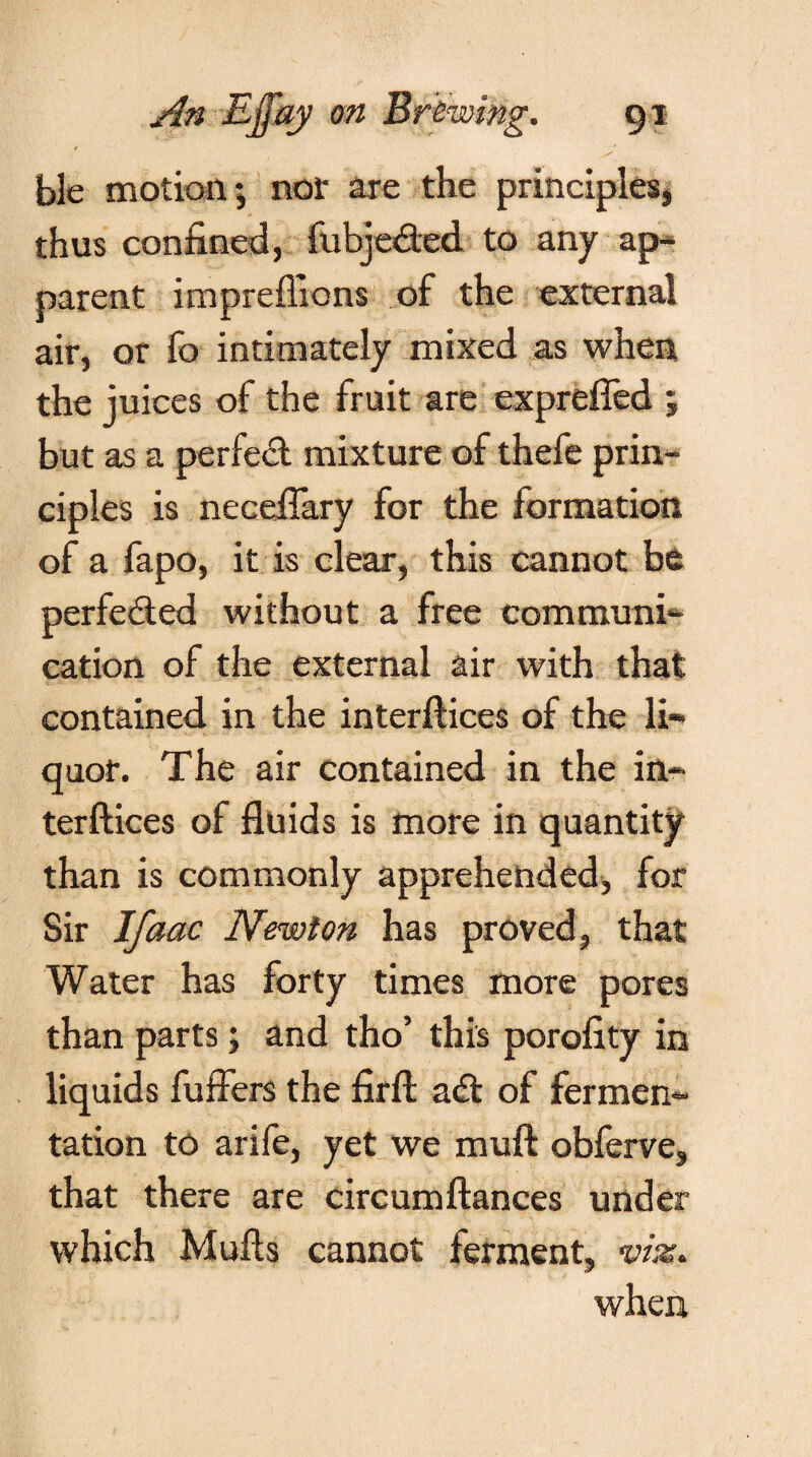 0 ble motion; nor are the principles, * thus confined, fubjeded to any ap¬ parent impreffions of the external air, or fo intimately mixed as when the juices of the fruit are exprefled ; but as a perfect mixture of thefe prin¬ ciples is neceflary for the formation of a fapo, it is clear, this cannot be perfected without a free communi¬ cation of the external air with that contained in the interftices of the li¬ quor. The air contained in the in¬ terftices of fluids is more in quantity than is commonly apprehended, for Sir Ifaac Newton has proved, that Water has forty times more pores than parts; and tho’ this porofity in liquids fuffers the firft ad of fermen¬ tation to arife, yet we mu ft obferve, that there are circumftances under which Mufts cannot ferment, vi%. when