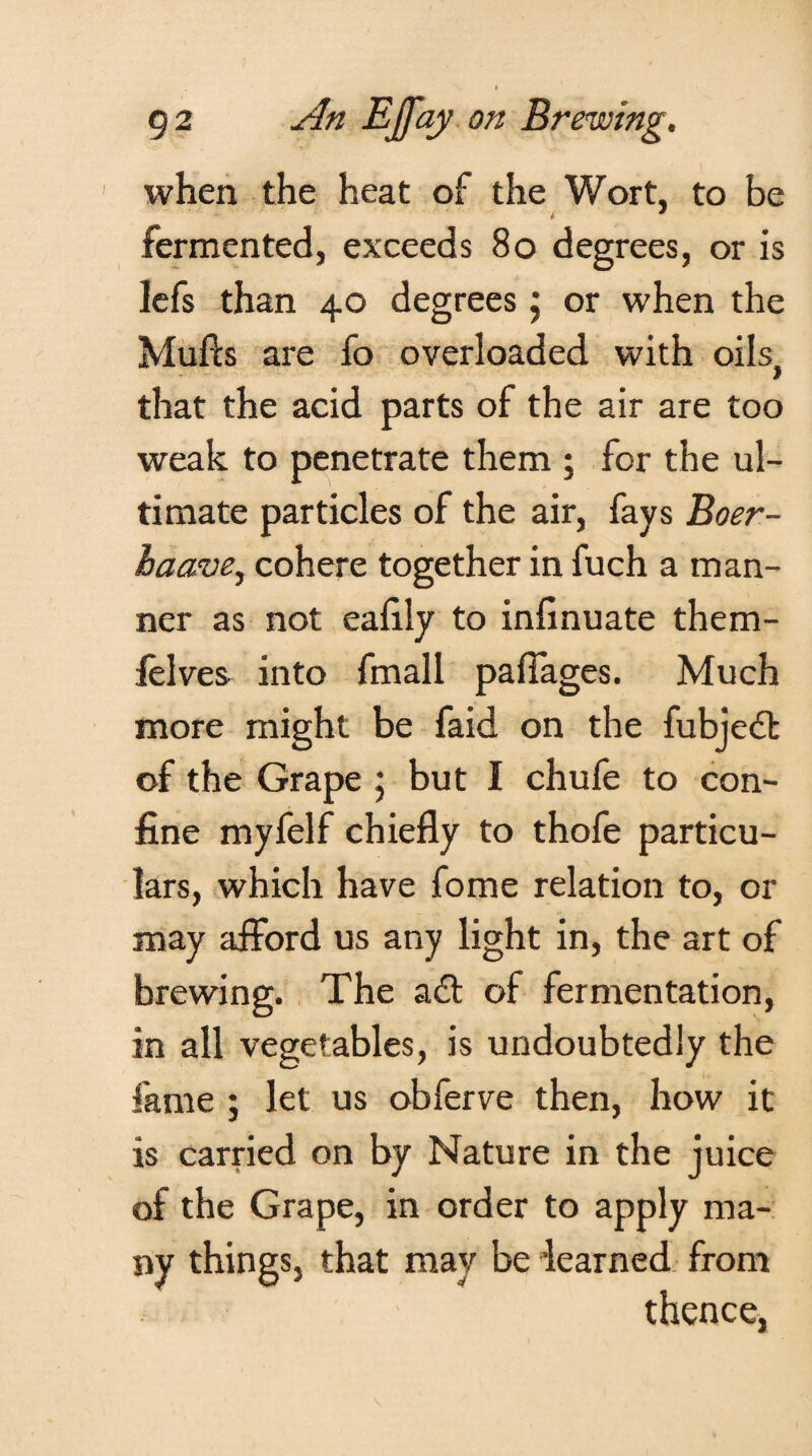 when the heat of the Wort, to be * * fermented, exceeds 80 degrees, or is lefs than 40 degrees ; or when the Mulls are fo overloaded with oilSj that the acid parts of the air are too weak to penetrate them ; for the ul¬ timate particles of the air, fays Boer- haave, cohere together in fuch a man¬ ner as not eafily to infinuate them- felves into fmall palTages. Much more might be faid on the fubjedt of the Grape ; but I chufe to con¬ fine myfelf chiefly to thofe particu¬ lars, which have fome relation to, or may afford us any light in, the art of brewing. The adt of fermentation, in all vegetables, is undoubtedly the fame ; let us obferve then, how it is carried on by Nature in the juice of the Grape, in order to apply ma¬ ny things, that may be learned from thence,