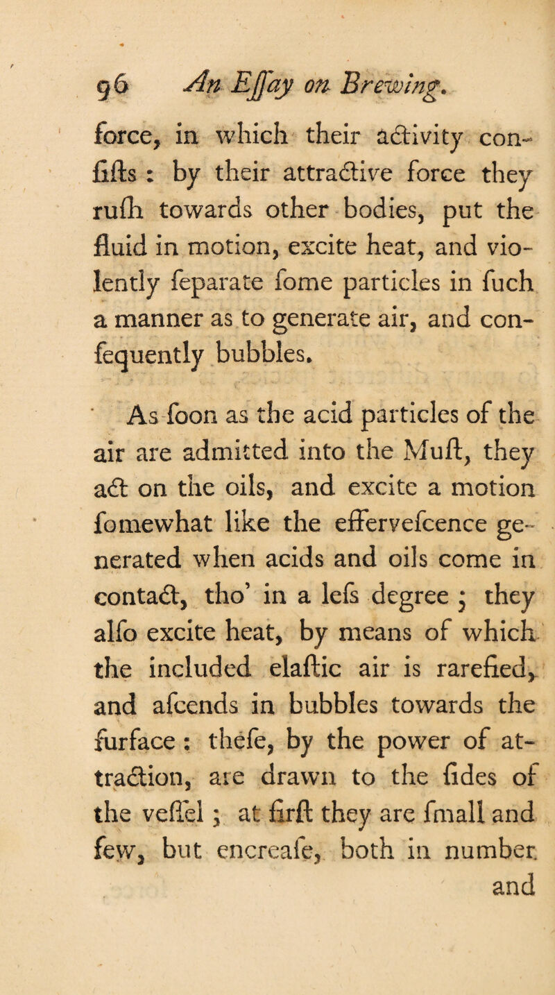 force, in which their activity con- lifts : by their attractive force they rufti towards other bodies, put the fluid in motion, excite heat, and vio¬ lently feparate iome particles in fuch a manner as to generate air, and con- fequently bubbles. As foon as the acid particles of the air are admitted into the Muft, they aCt on the oils, and excite a motion fomewhat like the eftervefcence ge¬ nerated when acids and oils come in contaCt, tho’ in a lefs degree j they alfo excite heat, by means of which the included elaftic air is rarefied, and afcends in bubbles towards the furface : thefe, by the power of at¬ traction, are drawn to the fides of the veftel; at firft they are fmall and few, but encreafe, both in number. and