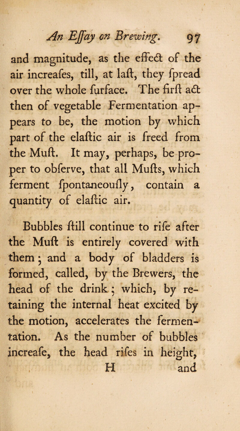 An Effay on Brewing. 97 and magnitude, as the effedt of the air increafes, till, at laft, they fpread over the whole furface. The firft a<5t then of vegetable Fermentation ap¬ pears to be, the motion by which, part of the elaftic air is freed from the Muft. It may, perhaps, be pro¬ per to obferve, that all Mufts, which ferment fpontaneoufly, contain a quantity of elaftic air. 1 Bubbles ftill continue to rife after the Muft is entirely covered with them • and a body of bladders is formed, called, by the Brewers, the head of the drink ; which, by re¬ taining the internal heat excited by the motion, accelerates the fermen¬ tation. As the number of bubbles increafe, the head rifes in height, , H and
