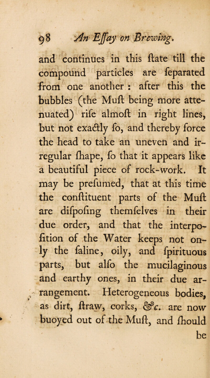 and continues in this ftate till the compound particles are feparated from one another : after this the bubbles (the Muft being more atte¬ nuated) rife almoft in right lines, but not exa&ly fo, and thereby force the head to take an uneven and ir¬ regular fhape, fo that it appears like a beautiful piece of rock-work. It may be prefumed, that at this time the conftituent parts of the Muft are difpoftng themfelves in their due order, and that the interpo- lition of the Water keeps not on¬ ly the faline, oily, and fpirituous parts, but alfo the mucilaginous and earthy ones, in their due ar¬ rangement. Heterogeneous bodies, as dirt, ftraw, corks, &c. are now buoyed out of the Muft, and fhould be