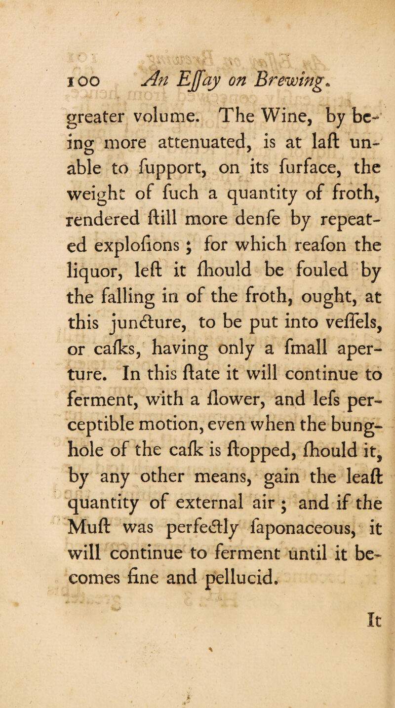 / ioo An EJfay on Brewing. greater volume. The Wine, by be¬ ing more attenuated, is at laft un¬ able to fupport, on its furface, the weight of fuch a quantity of froth, rendered ftill more denfe by repeat¬ ed explofions; for which reafon the liquor, left it fhould be fouled by the falling in of the froth, ought, at this juncture, to be put into veffels, or calks, having only a fmall aper¬ ture. In this ftate it will continue to ferment, with a flower, and lefs per¬ ceptible motion, even when the bung- hole of the calk is flopped, fhould it, by any other means, gain the leaft quantity of external air; and if the Muft was perfectly faponaceous, it will continue to ferment until it be¬ comes fine and pellucid. It