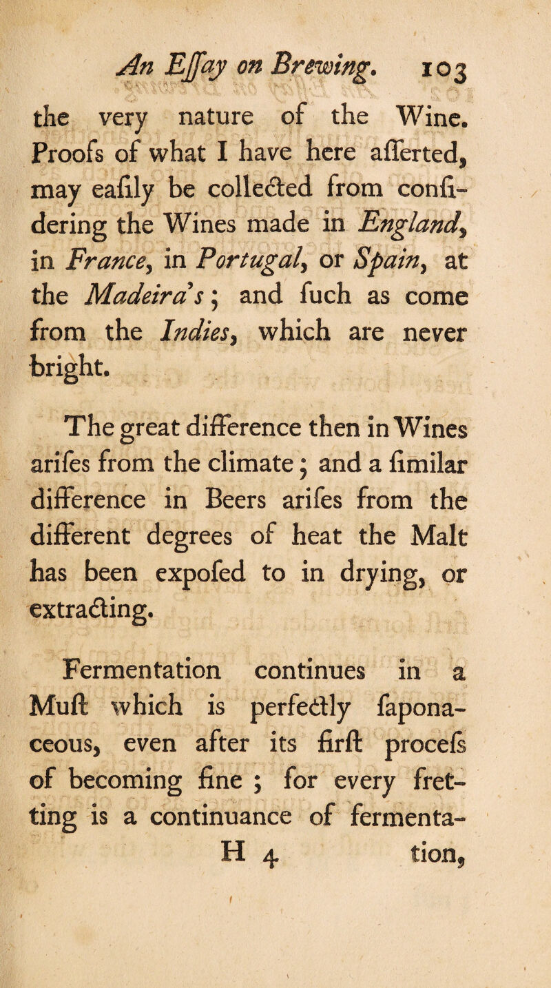 the very nature of the Wine. Proofs of what I have here afferted, may eafily be collected from confi- dering the Wines made in England, in France, in Portugal, or Spain, at the Madeira s \ and fuch as come from the Indies, which are never bright. The great difference then in Wines arifes from the climate; and a fimilar difference in Beers arifes from the different degrees of heat the Malt has been expofed to in drying, or extrading. Fermentation continues in a Muff which is perfedly fapona- ceous, even after its firft procefs of becoming fine ; for every fret¬ ting is a continuance of fermenta- H 4 tion, 1