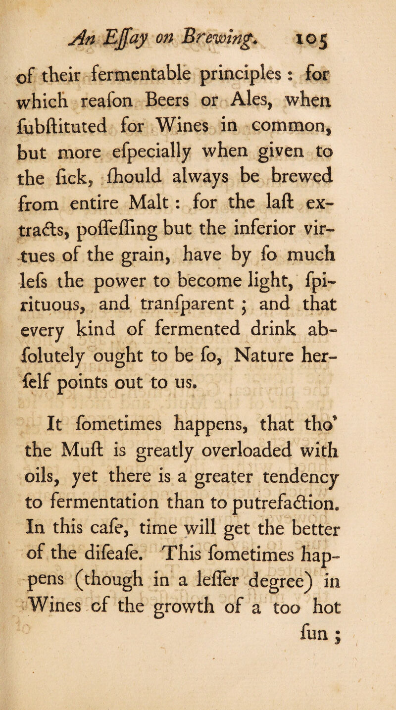 of their fermentable principles : for which reafon Beers or Ales, when fubftituted for Wines in common, but more efpecially when given to the lick, fhould always be brewed from entire Malt: for the laft ex¬ tracts, poffeffing but the inferior vir¬ tues of the grain, have by fo much lefs the power to become light, fpi- rituous, and tranfparent 5 and that every kind of fermented drink ab- folutely ought to be fo, Nature her- felf points out to us. It fometimes happens, that tho* the Muft is greatly overloaded with oils, yet there is a greater tendency to fermentation than to putrefadtion. In this cafe, time will get the better of the difeafe. This fometimes hap¬ pens (though in a leffer degree) in Wines of the growth of a too hot fun ; I