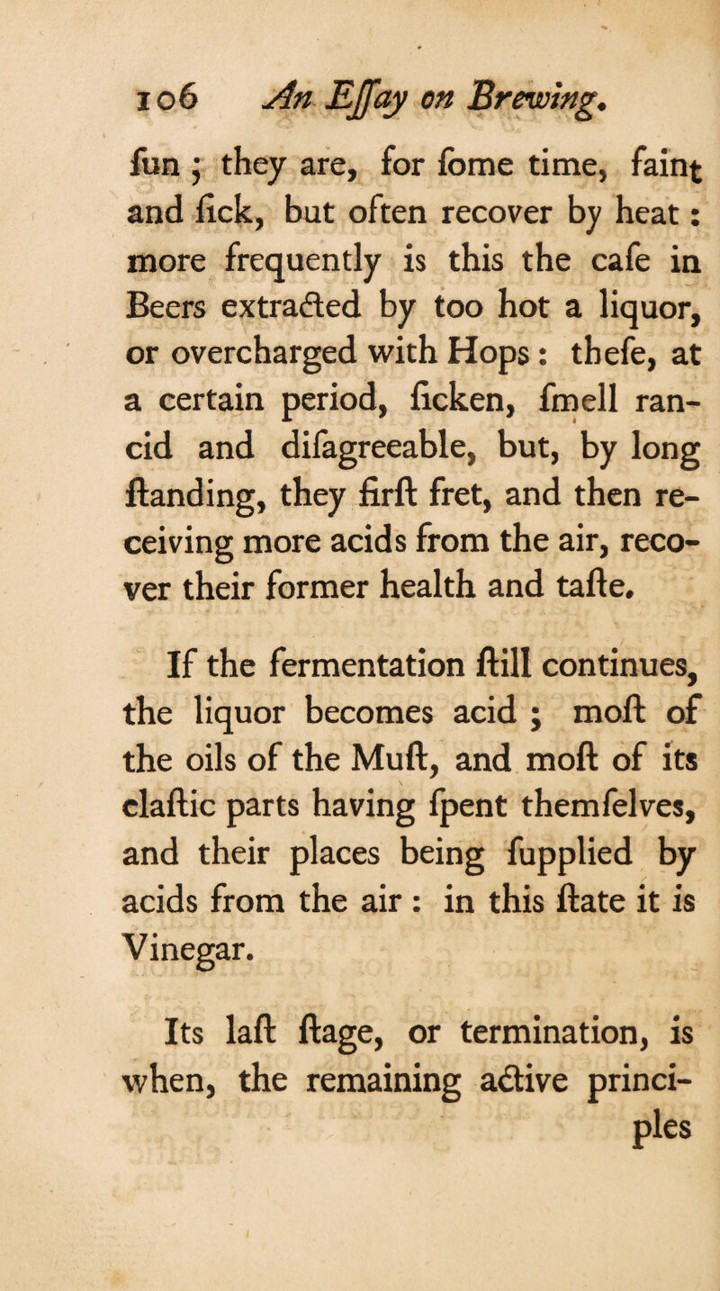 fun ; they are, for fome time, faint and flck, but often recover by heat: more frequently is this the cafe in Beers extracted by too hot a liquor, or overcharged with Hops: thefe, at a certain period, ficken, fmell ran¬ cid and difagreeable, but, by long {landing, they firft fret, and then re¬ ceiving more acids from the air, reco¬ ver their former health and tafte. If the fermentation ftill continues, the liquor becomes acid ; moll of the oils of the Muft, and moft of its claftic parts having fpent themfelves, and their places being fupplied by acids from the air : in this ftate it is Vinegar. Its laft ftage, or termination, is when, the remaining adive princi¬ ples