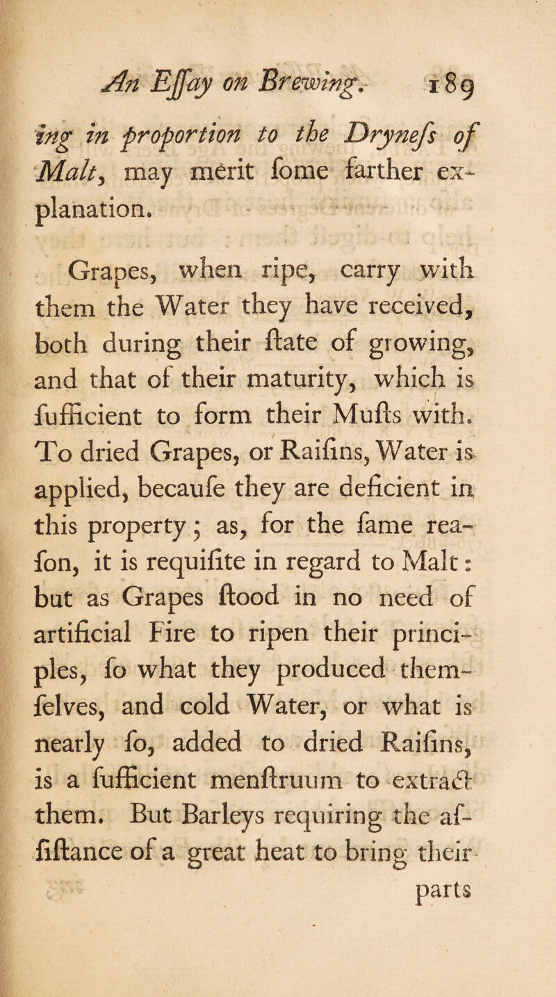 ing in proportion to the Drynefs of Malty may merit fome farther ex¬ planation. Grapes, when ripe, carry with them the Water they have received, both during their ftate of growing, and that of their maturity, which is fufficient to form their Mulls with. To dried Grapes, or Railins, Water is applied, becaufe they are deficient in this property • as, for the fame rea- fon, it is requifite in regard to Malt: but as Grapes flood in no need of artificial f ire to ripen their princi¬ ples, fo what they produced them- felves, and cold Water, or what is nearly fo, added to dried Railins, is a fufficient menftruum to extratf them. But Barleys requiring the af- fiftance of a great heat to bring their parts