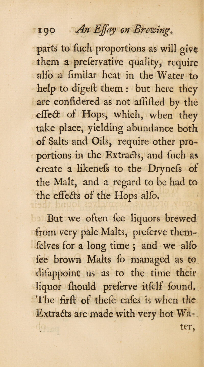 parts to fuch proportions as will give them a prefervative quality, require alfo a limilar heat in the Water to help to digeft them : but here they are confidered as not affifted by the effeit of Hops, which, when they take place, yielding abundance both of Salts and Oils, require other pro¬ portions in the Ex traits, and fuch as create a likenefs to the Drynefs of the Malt, and a regard to be had to the effects of the Hops alfo. But we often fee liquors brewed from very pale Malts, preferve them- felves for a long time ; and we alfo fee brown Malts fo managed as to difappoint us as to the time their liquor fhould preferve itfelf found. The firft of thefe cafes is when the Extraits are made with very hot Wa-. ter,