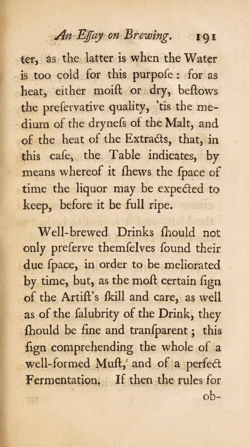 ter, as the latter is when the Water is too cold for this purpofe : for as heat, either moift or dry, beftows the prefervative quality, ’tis the me¬ dium of the drynefs of the Malt, and of the heat of the Extrads, that, in this cafe, the Table indicates, by means whereof it fhews the fpace of time the liquor may be expeded to keep, before it be full ripe. Well-brewed Drinks fhould not only preferve themfelves found their due fpace, in order to be meliorated by time, but, as the moft certain fign of the Artift’s fkill and care, as well as of the falubrity of the Drink, they fhould be fine and tranfparent; this fign comprehending the whole of a well-formed Mult, and of a per fed Fermentation. If then the rules for ob-