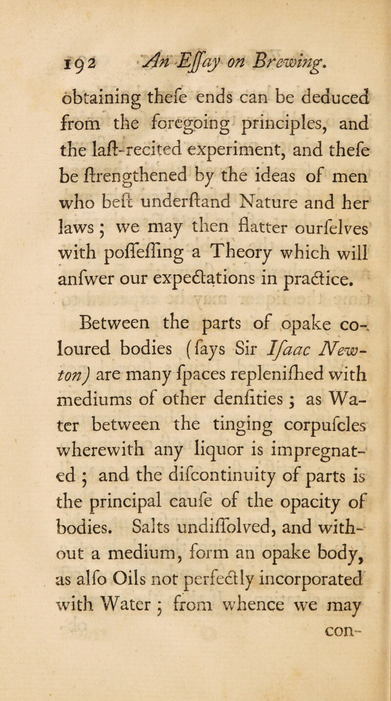 obtaining thefe ends can be deduced from the foregoing principles, and the lad-recited experiment, and thefe be lengthened by the ideas of men who belt underftand Nature and her laws: we may then flatter ourfelves with pofiefllng a Theory which will anfwer our expectations in practice. Between the parts of opake co-. loured bodies (fays Sir Ifaac New¬ ton ) are many fpaces repleniflied with mediums of other denflties; as Wa¬ ter between the tinging corpufcles wherewith any liquor is impregnat¬ ed ; and the difcontinuity of parts is the principal caufe of the opacity of bodies. Salts undiflblved, and with¬ out a medium, form an opake body, as alfo Oils not perfectly incorporated with Water : from whence we may