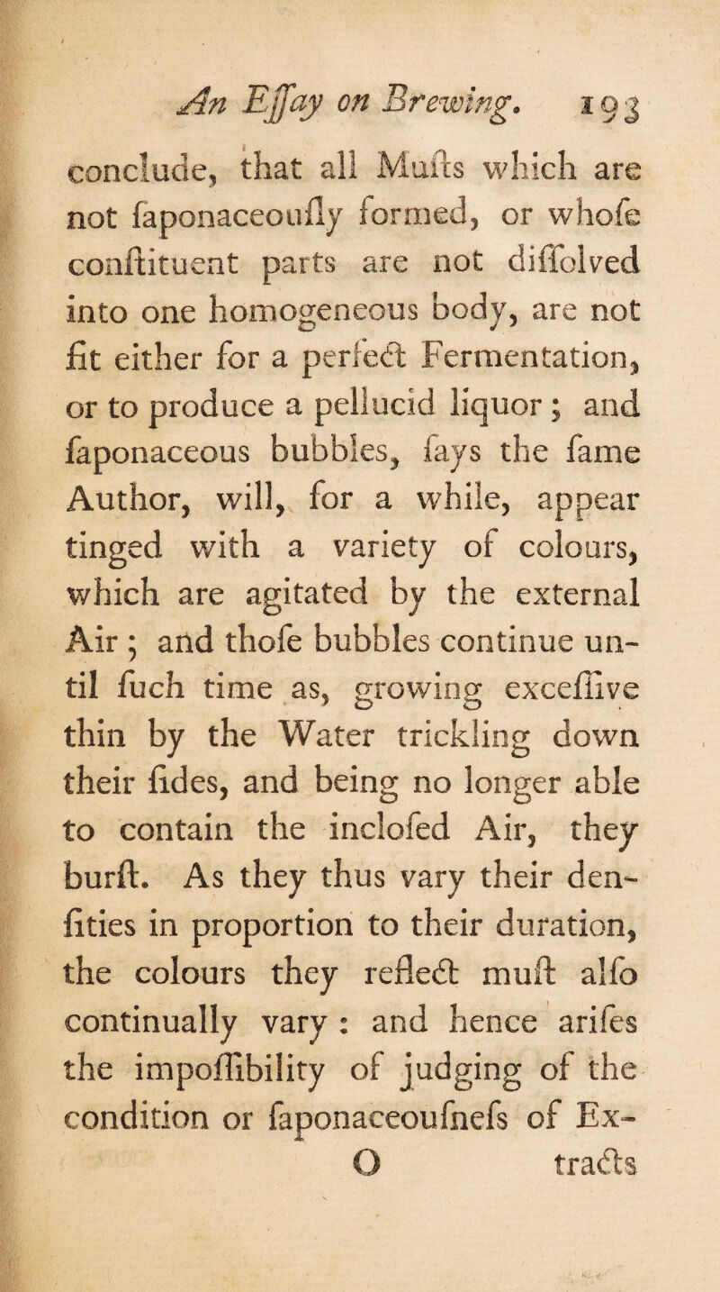 conclude, that all Mans which are not faponaceoufly formed, or whofe conftituent parts are not diffolved into one homogeneous body, are not fit either for a perfect Fermentation, or to produce a pellucid liquor; and faponaceous bubbles, fays the fame Author, will, for a while, appear tinged with a variety of colours, which are agitated by the external Air ; and thofe bubbles continue un¬ til fuch time as, growing excefiive thin by the Water trickling down their fides, and being no longer able to contain the inclofed Air, they burft. As they thus vary their den- fities in proportion to their duration, the colours they refled: muft alfo continually vary : and hence arifes the impoflibility of judging of the condition or faponaceoufnefs of Ex- O trads