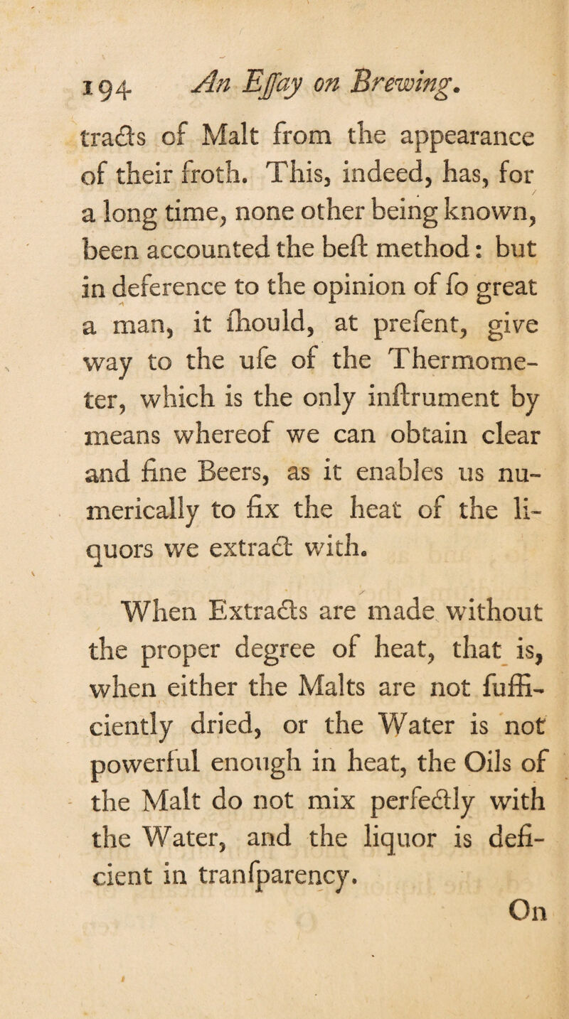 trads of Malt from the appearance of their froth. This, indeed, has, for a long time, none other being known, been accounted the beft method: but in deference to the opinion of fo great a man, it fhould, at prefent, give way to the ufe of the Thermome¬ ter, which is the only inflrument by means whereof we can obtain clear and fine Beers, as it enables us nu¬ merically to fix the heat of the li¬ quors we extract with. S When Extracts are made without the proper degree of heat, that is, when either the Malts are not fuffi- ciently dried, or the Water is not powerful enough in heat, the Oils of the Malt do not mix perfe&ly with the Water, and the liquor is defi¬ cient in tranfparency. On