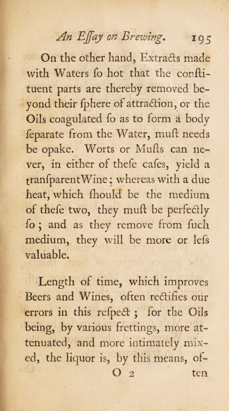 On the other hand, Extracts made with Waters fo hot that the confti- tuent parts are thereby removed be¬ yond their fphere of attraction, or the Oils coagulated fo as to form a body feparate from the Water, mu ft needs be opake. Worts or Mulls can ne¬ ver, in either of thefe cafes, yield a tranfparentWine; whereas with a due heat, which fhould be the medium of thefe two, they muft be perfe&ly fo 5 and as they remove from fuch medium, they will be more or lefs valuable. I Length of time, which improves Beers and Wines, often rectifies our errors in this refpedt; for the Oils being, by various frettings, more at¬ tenuated, and more intimately mix¬ ed, the liquor is, by this means, of- O 2 ten