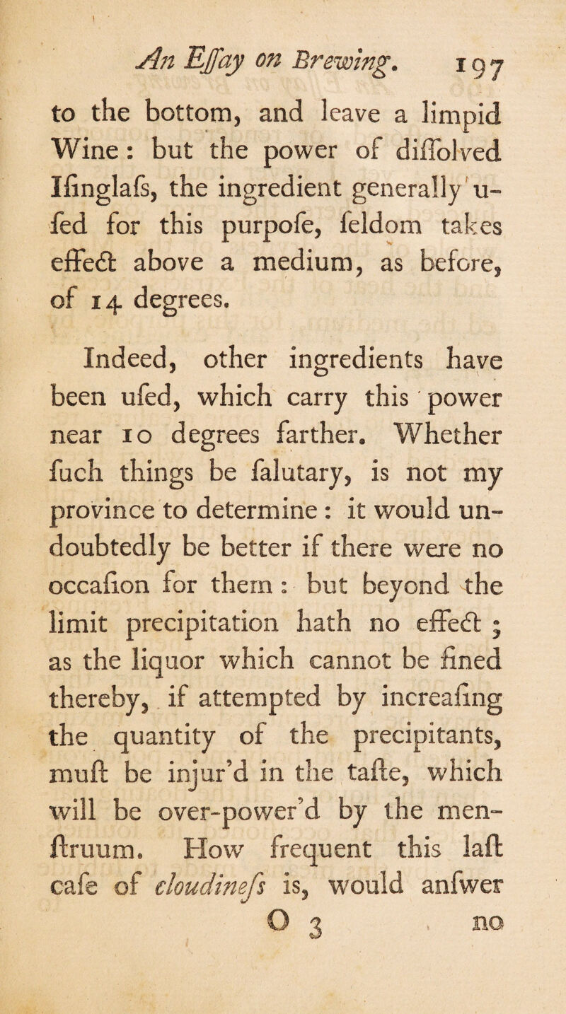 An Ejfay on Brewing. 197 to the bottom, and leave a limpid Wine : but the power of diffolved Ifinglafs, the ingredient generally u- fed for this purpofe, leldom takes effe6t above a medium, as before, of 14 degrees. Indeed, other ingredients have been ufed, which carry this power near 10 degrees farther. Whether fuch things be falutary, is not my province to determine : it would un¬ doubtedly be better if there were no occafion for them: but beyond the limit precipitation hath no effect • as the liquor which cannot be fined thereby, if attempted by increasing the quantity of the precipitants, muft be injur’d in the tafte, which will be over-power’d by the men- ftruum. Flow frequent this laft cafe of cloudimfs is, would anfwer O 3 no