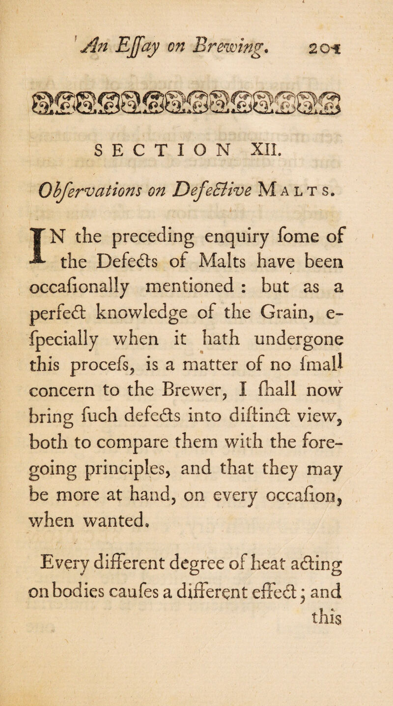 SECTION XII. Obfervations on DefeSiive Malts. IN the preceding enquiry fome of the Defedts of Malts have been occafionally mentioned : but as a perfect knowledge of the Grain, e- fpecially when it hath undergone this procefs, is a matter of no imaU concern to the Brewer, I (hall now bring fuch defeats into diftindt view, both to compare them with the fore¬ going principles, and that they may be more at hand, on every occafion, when wanted. Every different degree of heat adting on bodies caufes a different effedt * and