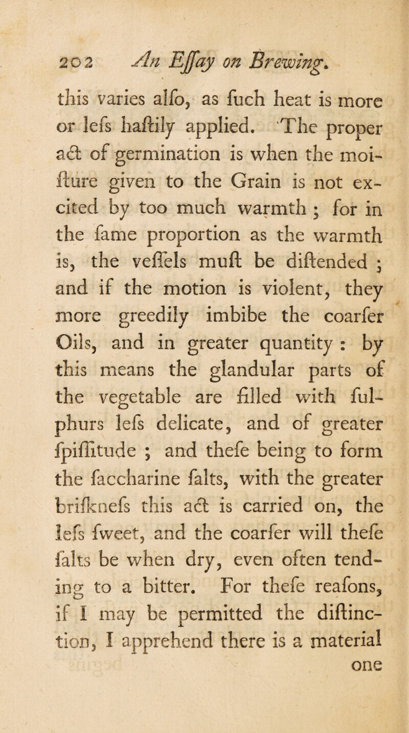 \ this varies alfo, as fuch heat is more or lefs haftily applied. The proper act of germination is when the moi- ffure given to the Grain is not ex¬ cited by too much warmth ; for in the fame proportion as the warmth is, the veffels muft be diftended \ and if the motion is violent, they more greedily imbibe the coarfer Oils, and in greater quantity : by this means the glandular parts of the vegetable are filled with ful- phurs lefs delicate, and of greater fpifiitude ; and thefe being to form the faccharine falts, with the greater brilknefs this adt is carried on, the lefs fvveet, and the coarfer will thefe falts be when dry, even often tend¬ ing to a bitter. For thefe reafons, if I may be permitted the diftinc- tion, I apprehend there is a material one