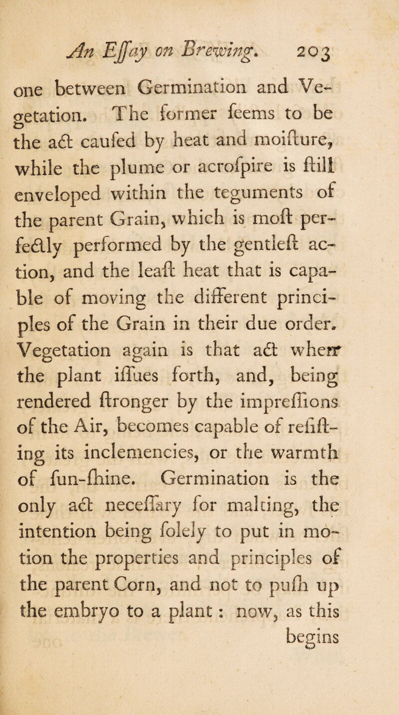 one between Germination and Ve¬ getation. The former fee ms to be the ad caufed by heat and moidure, while the plume or acrofpire is ft ill enveloped within the teguments of the parent Grain, which is moft per- fedly performed by the gentieft ac¬ tion, and the leaft heat that is capa¬ ble of moving the different princi¬ ples of the Grain in their due order. Vegetation again is that ad when* the plant iffues forth, and, being rendered ftronger by the imprefiions of the Air, becomes capable of refill¬ ing its inclemencies, or the warmth of fun-fhine. Germination is the only ad neceffary for malting, the intention being folely to put in mo¬ tion the properties and principles of the parent Corn, and not to pufh up the embryo to a plant: now, as this begins