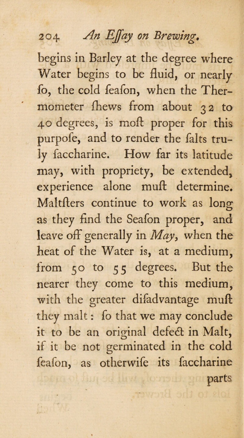 begins in Barley at the degree where Water begins to be fluid, or nearly fo, the cold feafon, when the Ther¬ mometer {hews from about 32 to 40 degrees, is moft proper for this purpofe, and to render the falts tru¬ ly faccharine. How far its latitude may, with propriety, be extended, experience alone mull determine. Maltflers continue to work as Ions; as they find the Seafon proper, and leave off- generally in May, when the heat of the Water is, at a medium, from 50 to 55 degrees. But the nearer they come to this medium, with the greater difadvantage muft they malt: fo that we may conclude it to be an original defedt in Malt, if it be not germinated in the cold feafon, as otherwife its faccharine