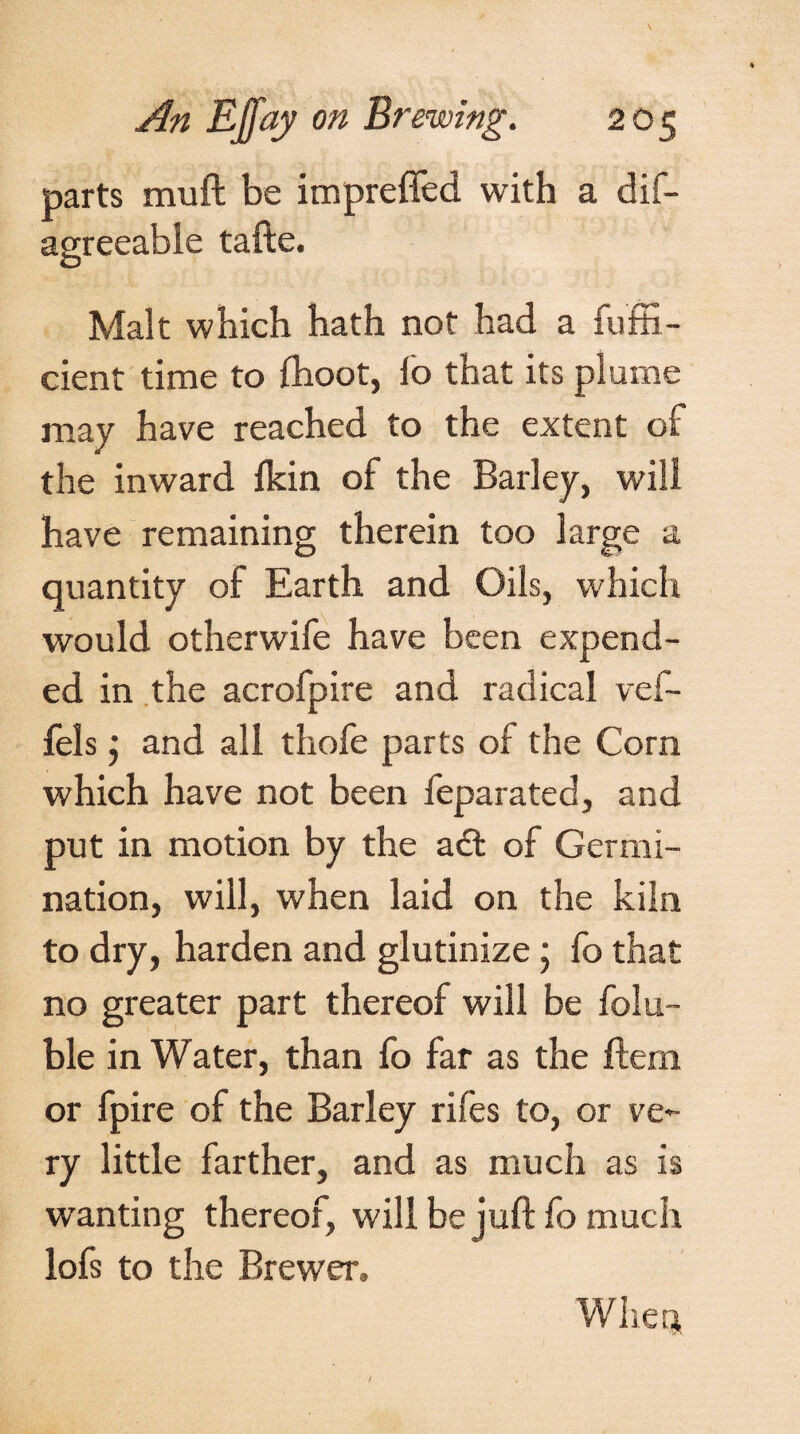 parts muft be impreffed with a dif- agreeable tafte. Malt which hath not had a fuffi- cient time to fhoot, lb that its plume may have reached to the extent of the inward fkin of the Barley, will have remaining therein too large a quantity of Earth and Oils, which would otherwife have been expend¬ ed in the acrofpire and radical vef- fels j and all thofe parts of the Corn which have not been feparated, and put in motion by the a& of Germi¬ nation, will, when laid on the kiln to dry, harden and glutinize; fo that no greater part thereof will be folu- ble in Water, than fo far as the Bern or fpire of the Barley rifes to, or ve¬ ry little farther, and as much as is wanting thereof, will be juft fo much lofs to the Brewer, When