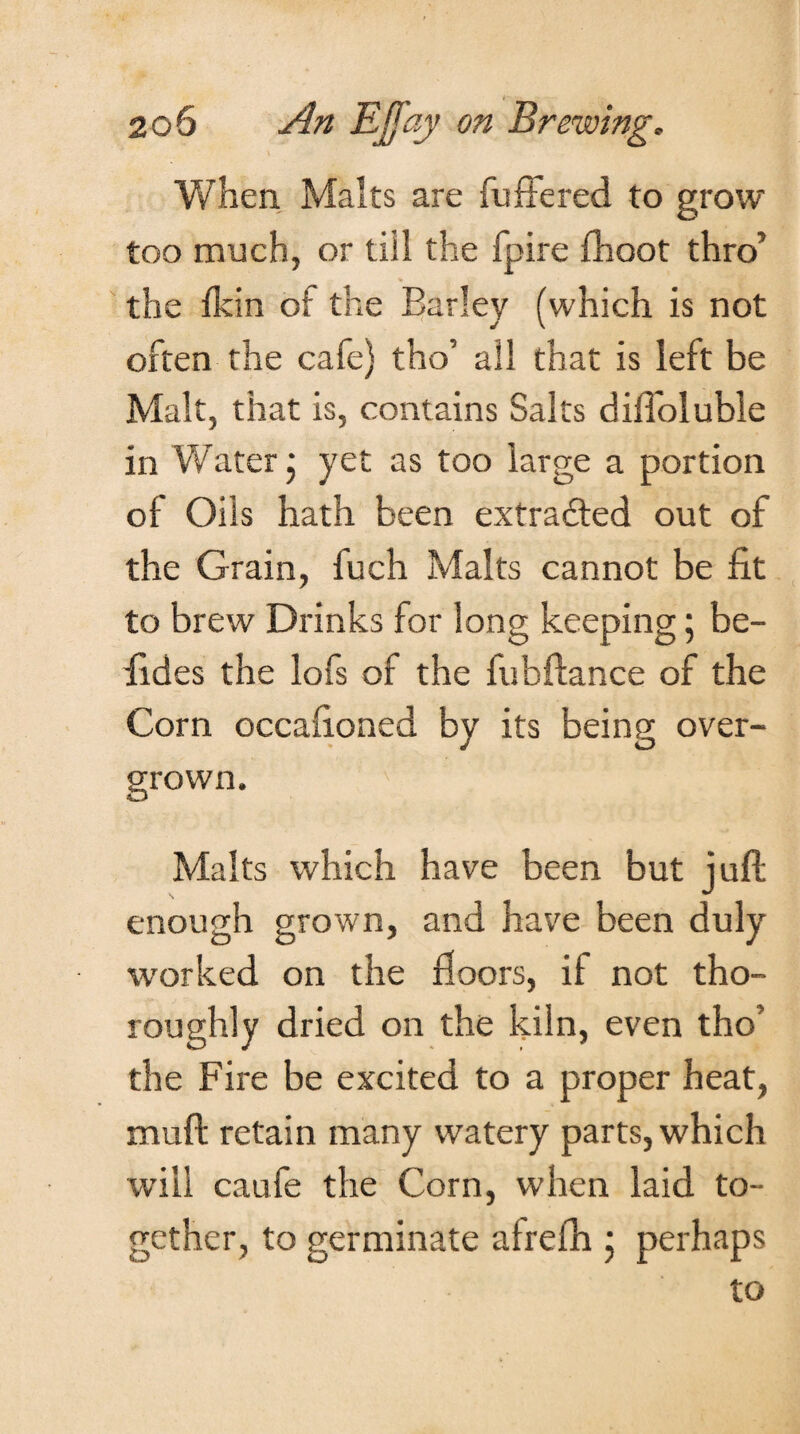When Malts are differed to grow too much, or tiil the fpire {hoot thro’ the Ikin of the Earley (which is not often the cafe) tho’ all that is left be Malt, that is, contains Salts diffoluble in Water; yet as too large a portion of Oils hath been extracted out of the Grain, fuch Malts cannot be fit to brew Drinks for long keeping; be- fides the lofs of the fubftance of the Corn occafioned by its being over¬ grown. Malts which have been but juft enough grown, and have been duly worked on the floors, if not tho¬ roughly dried on the kiln, even tho’ the Fire be excited to a proper heat, muft retain many watery parts, which will caufe the Corn, when laid to¬ gether, to germinate afrefh ; perhaps to