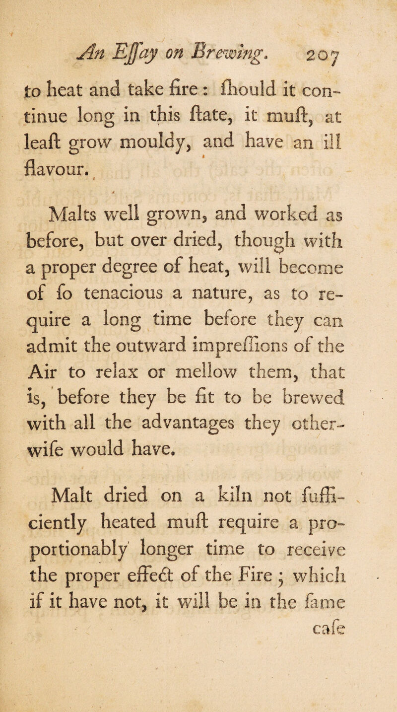 to heat and take fire: fhould it con¬ tinue long in this ftate, it nraft, at leaft grow mouldy, and have an ill flavour. t J Malts well grown, and worked as before, but over dried, though with a proper degree of heat, will become of fo tenacious a nature, as to re¬ quire a long time before they can admit the outward impreffions of the Air to relax or mellow them, that is, before they be fit to be brewed with all the advantages they other- wife would have. Malt dried on a kiln not fufii- ciently heated muft require a pro- portionably longer time to receive the proper effedt of the Fire • which if it have not, it will be in the fame cafe