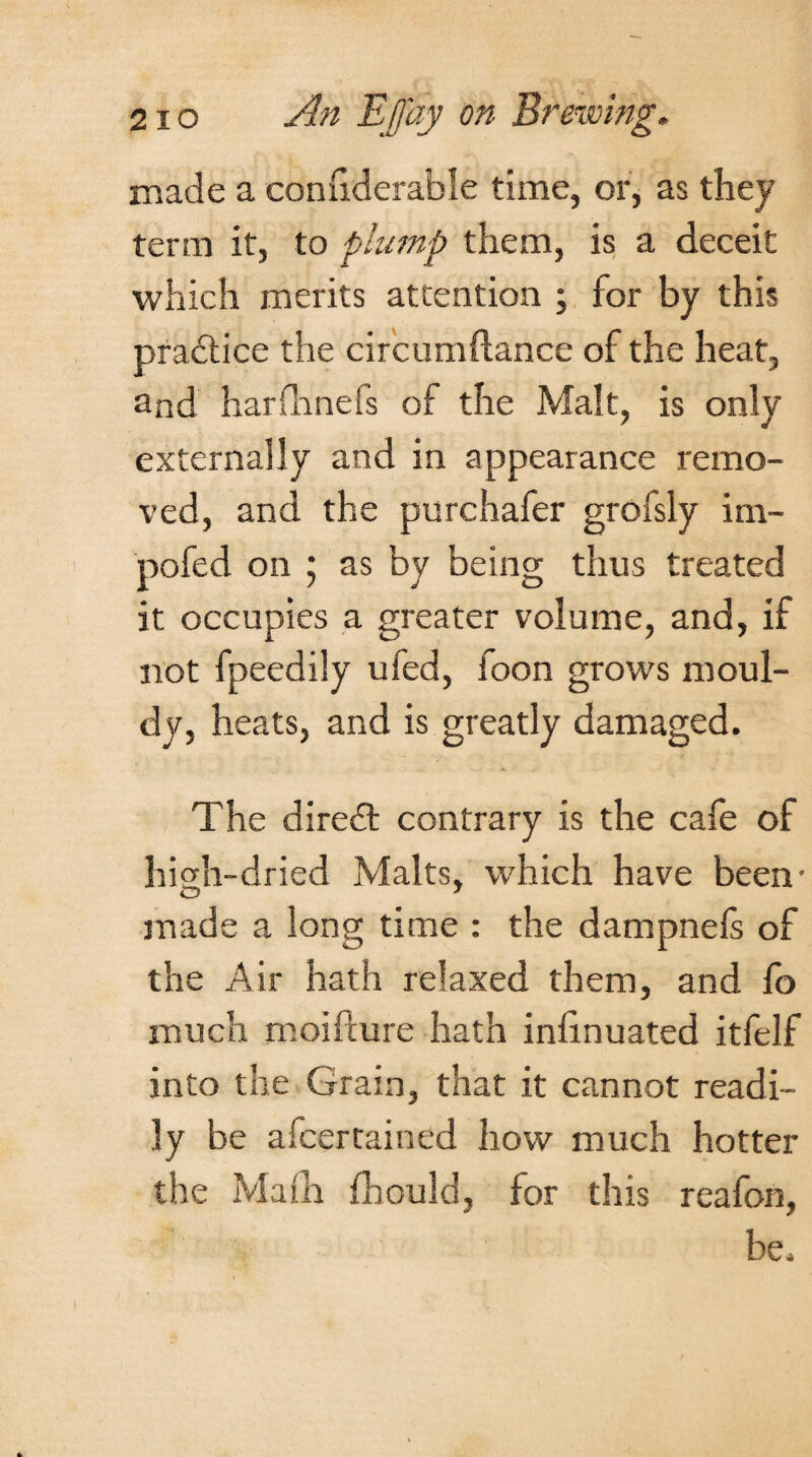 made a connderable time, or, as they term it, to plump them, is a deceit which merits attention ; for by this practice the circumftance of the heat, and harfhnefs of the Malt, is only externally and in appearance remo¬ ved, and the purchafer grofsly im- pofed on ; as by being thus treated it occupies a greater volume, and, if not fpeedily ufed, foon grows moul¬ dy, heats, and is greatly damaged. The diredt contrary is the cafe of high-dried Malts, which have been- O 7 made a long time : the dampnefs of the Air hath relaxed them, and fo much moifture hath iniinuated itfelf into the Grain, that it cannot readi¬ ly be afcertained how much hotter the Main fhould, for this reafon, be.