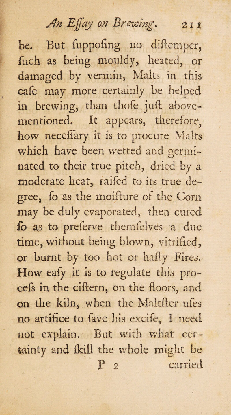 be. But fuppofing no difternper, fuch as being mouldy, heated, or damaged by vermin, Malts in this cafe may more certainly be helped in brewing, than thofe juft above- mentioned. It appears, therefore, how neceffary it is to procure Malts which have been wetted and germi¬ nated to their true pitch, dried by a moderate heat, raifed to its true de¬ gree, fo as the moifture of the Corn may be duly evaporated, then cured fo as to preferve themfelves a due time, without being blown, vitrified, or burnt by too hot or hafty Fires. How eafy it is to regulate this pro- cefs in the ciftern, on the floors, and on the kiln, when the Maltfter ufes no artifice to have his excife, I need not explain. But with what cer¬ tainty and fkill the whole might be P 2 carried