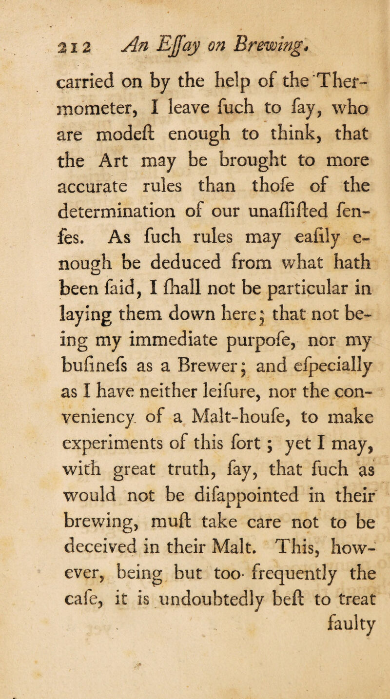 carried on by the help of the Ther¬ mometer, I leave fuch to fay, who are modeft enough to think, that the Art may be brought to more accurate rules than thofe of the determination of our unaflifled fen- fes. As fuch rules may eaiily e- nough be deduced from what hath been faid, I fhall not be particular in laying them down herej that not be¬ ing my immediate purpofe, nor my bufinefs as a Brewer; and efpecially as I have neither leifure, nor the con- veniency of a Malt-houfe, to make experiments of this fort; yet I may, with great truth, fay, that fuch as would not be difappointed in their brewing, mud take care not to be deceived in their Malt. This, how¬ ever, being but too- frequently the cafe, it is undoubtedly beft to treat