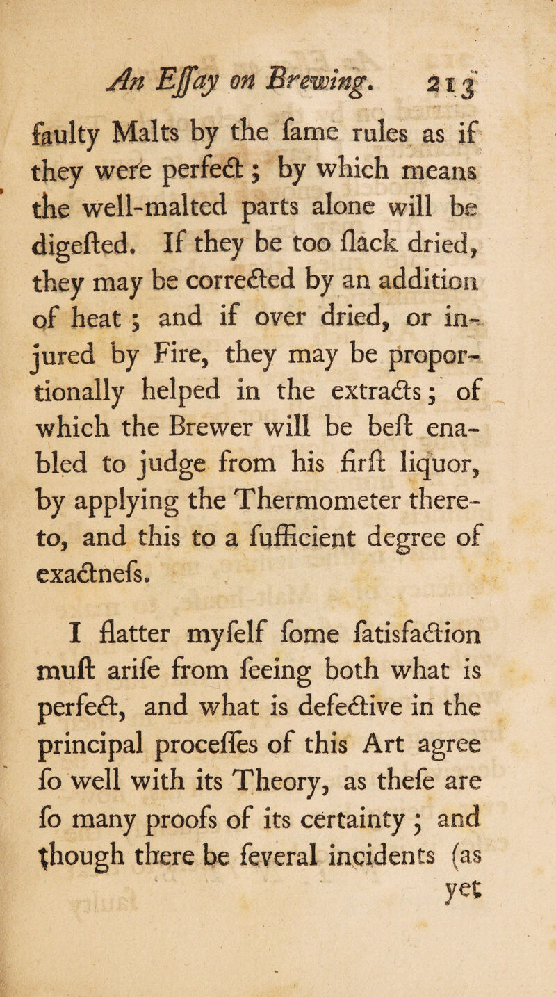 faulty Malts by the fame rules as if they were perfed ; by which means the well-malted parts alone will be digefted. If they be too llack dried, they may be corrected by an addition of heat ; and if over dried, or in¬ jured by Fire, they may be propor¬ tionally helped in the extrads; of which the Brewer will be bed: ena¬ bled to judge from his firft liquor, by applying the Thermometer there¬ to, and this to a fufficient degree of exadnefs. I flatter myfelf fome fatisfadion muft arife from feeing both what is perfed, and what is defedive in the principal procefles of this Art agree fo well with its Theory, as thefe are fo many proofs of its certainty ; and {hough there be feveral incidents (as