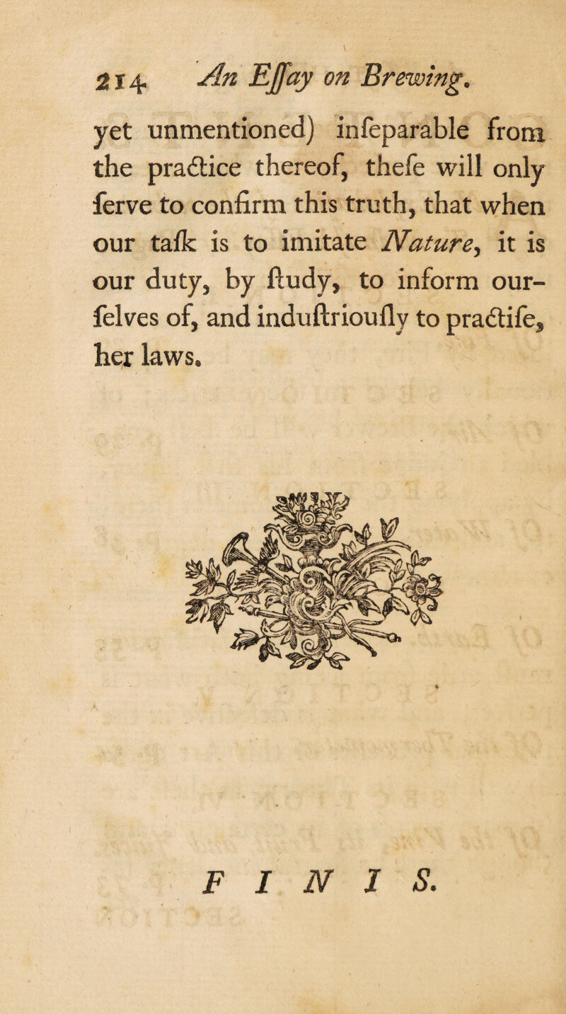 yet unmentioned) infeparable from the practice thereof, thefe will only ferve to confirm this truth, that when our talk is to imitate Nature, it is our duty, by ftudy, to inform our- felves of, and induftrioufly to pradiife, her laws. FINIS.