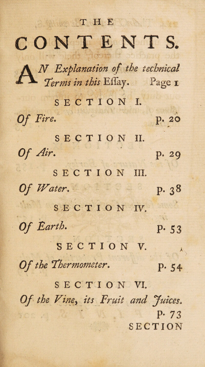 / THE CONTENTS. « « •;•*' 1'r ■ ' ' '[ AN Explanation of the technical 'Terms in this Eilay. Page i « u SECTION I. Of Fire. SECTION II. Of Air. SECTION III. Of Water. SECTION IV. Of Earth. SECTION V. * * * Of the Thermometer. v •* SECTION VI. Of the Vine.) its Fruit and Juices. P- 73 SECTION p. 20 . p. 29 p. 38 P* S3 k P# 54 4