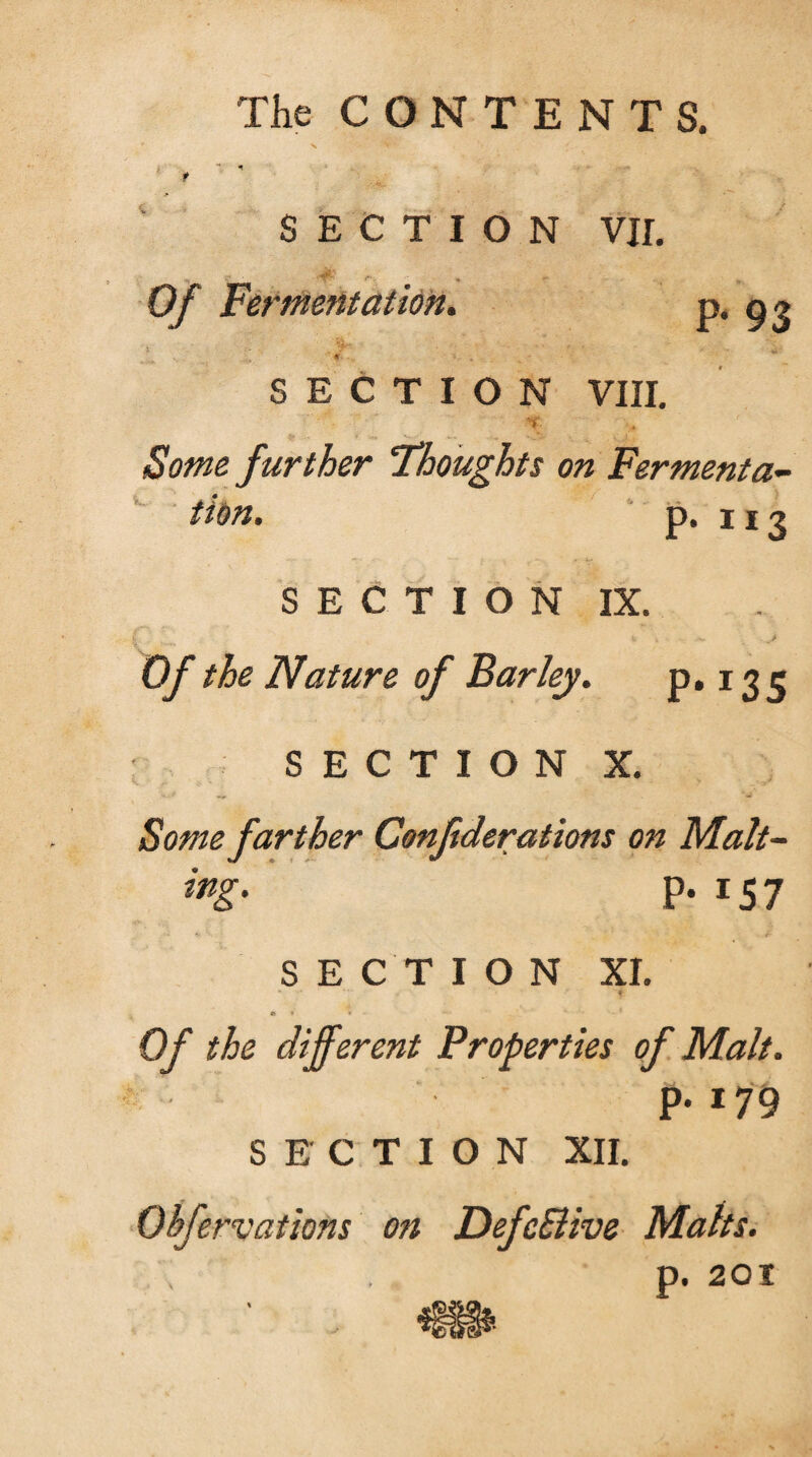 The CONTENTS. SECTION VII. Of Fermentation. P* 93 SECTION VIII. .. Some further Thoughts on Fermenta¬ tion. p. 113 SECTION IX. Of the Nature of Barley. p. 13 c SECTION X. Some farther Conftderations on Malt- P- 15 7 SECTION XI. « ♦ % Of the different Properties of Malt. P-179 SECTION XII. Obfervations on DefcSlive Maks. p. 201
