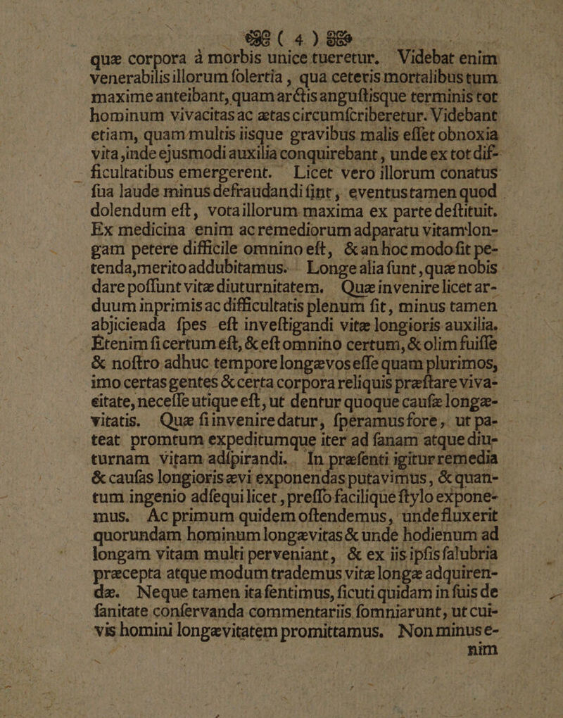 . 38 (4)88.- Sms etiam, quam multis iisque gravibus malis effet obnoxia dolendum eft, votaillorum maxima ex parte deftituit. Ex medicina enim acremediorum adparatu vitamlon- gam petere difficile omnino eft, &anhoc modofit pe- dare poffunt vite diuturnitatem. | Quz invenire licet ar- abjicienda fpes eft inveftigandi vite longioris auxilia. » Etenimficertuméft, & eftomnino certum, & olim fuiffe & noftro adhuc tempore longevoseffe quam plurimos, imo certas gente$ &certa corpora reliquis praftare viva- éitate, necefle utique eft, ut dentur quoque caufa longz- teat promtum expeditumque iter ad fanam atque diu- turnam vitam adípirandi.. In prafenti igitur remedia & caufas longioris evi exponendas putavimus, & quan- mus. Ac primum quidemoftendemus, undefluxerit quorundam hominum longavitas & unde hodienum ad precepta atque modum trademus vitz longz adquiren- de. Neque tamen itafentimus, ficuti quidam in fuis de fanitate confervanda commentariis fomniarunt, ut cui- vis homini longevitatem promittamus. Nonminuse- | | | POOR. oM e —