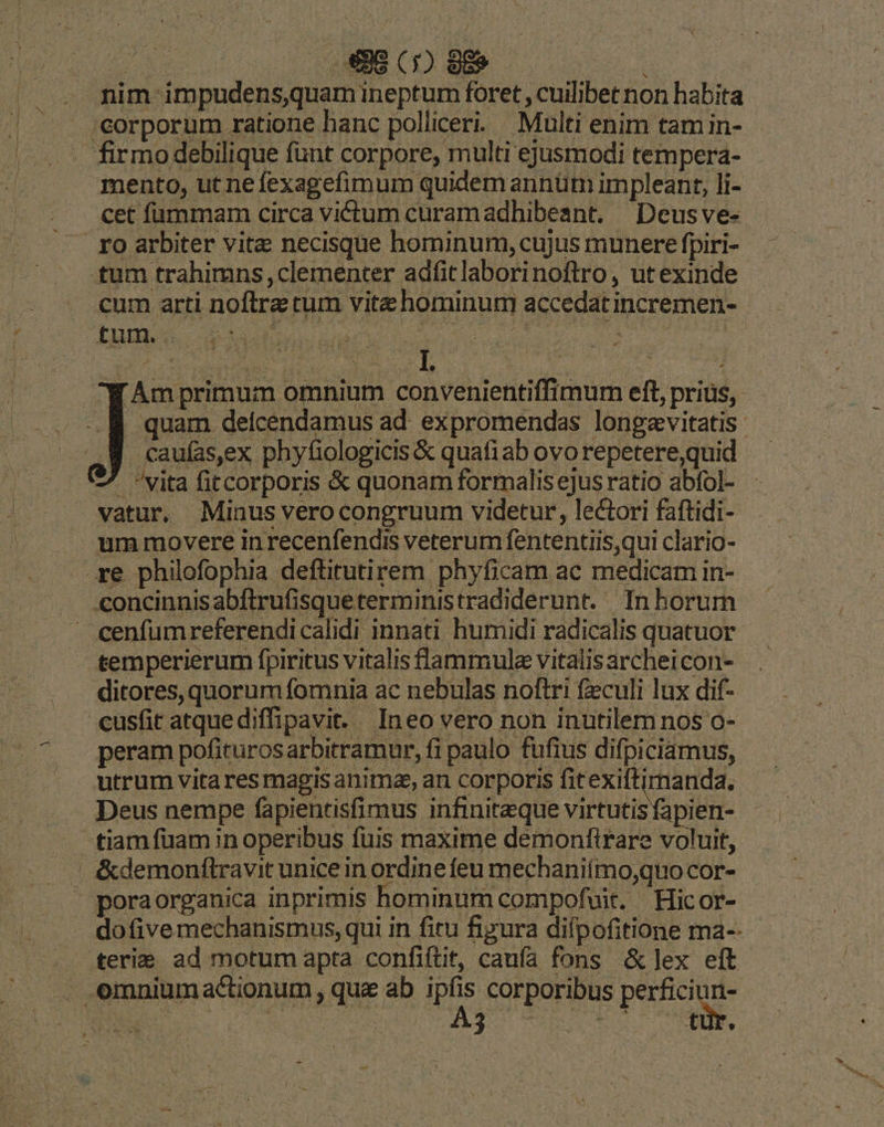 nim impudens,quam ineptum foret , cuilibet non habita corporum ratione hanc polliceri. Multi enim tam in- firmo debilique funt corpore, multi ejusmodi tempera- mento, ut ne fexagefimum quidemannüm impleant, li- cet fummam circa victum curamadhibeant. | Deusve- ro arbiter vite necisque hominum, cujus munere fpiri- tum trahimns, clementer adfitlaborinoftro, utexinde cum arti noftra tum vitz hominum accedatincremen- f Am primum omnium convenientiffimum eft, prius, . quam delcendamus ad. expromendas longevitatis caufas,ex phyfiologicis &amp; quafiab ovorepetere,quid - vita fitcorporis &amp; quonam formalisejusratio abfol- vatur, Minus verocongruum videtur, lectori faftidi- um movere in recenfendis veterum fententiis,qui clario- re philofophia deftitutirem phyficam ac medicam in- concinnisabftrufisqueterministradiderunt. — In horum - cenfumreferendicalidi innati humidi radicalis quatuor temperierum fpiritus vitalis lammula vitalis archeicon- ditores, quorum fomnia ac nebulas noftri feculi lux dif- «usfit atquediffipavit. Ineo vero non inutilem nos o- peram pofiturosarbitramur, fi paulo fufius difpiciamus, utrum vita res magis anima, an corporis fitexiftimanda. Deus nempe fapientisfimus infiniteque virtutis fapien- tiamfüam in operibus fuis maxime demonfirare voluit, |. &amp;demonítravit unice in ordine feu mechaniímo,quo cor- ' poraorganica inprimis hominum compofuit. ' Hicor- dofivemechanismus, qui in fitu figura difpofitione ma-- terie ad motum apta confiftit, caufa fons &amp;dlex eft omniumactionum , quz ab dud corporibus P ^2E