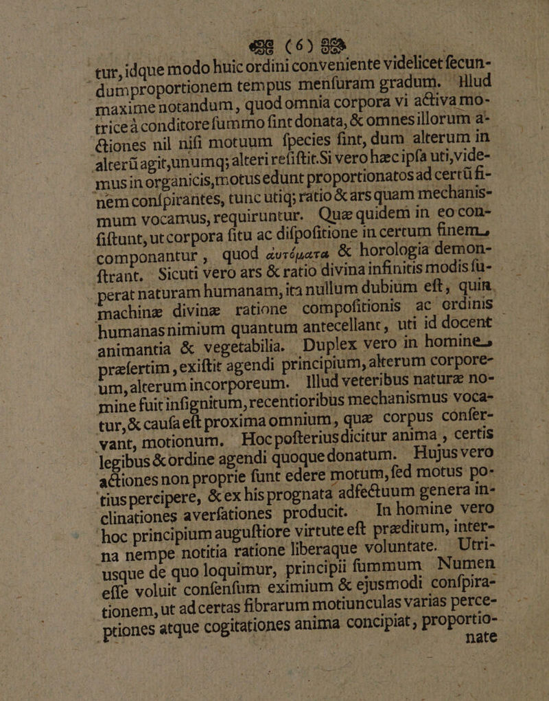 - tur,idque modo huic ordini conveniente videlicet fecun- -dumproportionem tempus menfüram gradum. 'Hlud |J maxime uotandum, quod omnia corpora vi activa mo- triceà conditorefummo fint donata, & omnesillorum a- &iones nil nifi motuum fpecies fint, dum alterum in alterüagit,unumq; alteri refiftit.Si vero hzc ipfa uti,vide- musinorganicis,motus edunt proportionatos ad certü fi- nem confpirarites, tunc utiq; ratio & ars quam mechanis- mum vocamus, requiruntur. Quz quidem in eocon- fiftunt, utcorpora fitu ac difpofitione in cercum finem, componantur ,.- quod zurópara & horologia demon- perat naturam humanam, ita nullum dubium eft, quin. . machine diving ratione compofitionis ac ordinis — humanasnimium quantum antecellant, uti id docent animantia & vegetabilia. . Duplex vero in homine, rzfertim , exiftit agendi principium, akerum corpore- um,alterum incorporeum. - Hllud veteribus natura no- mine fuitinfignitum, recentioribus mechanismus voca- - tur, & caufaeft proxima omnium, que corpus confer- . vant, motionum. Hoc pofterius dicitur anima , certis — legibus & ordine agendi quoque donatum. Hujusvero . actiones non proprie funt edere motum, fed motus po- tiuspercipere, &ex his prognata adfectuum genera in- clinationes averfationes producit. In homine vero. hoc principium auguftiore virtute eft praeditum, inter- na nempe notitia ratione liberaque voluntate. Utri- usque de quo loquimur, principii füummum Numen effe voluit confenfum eximium & ejusmodi confpira- . tionem, ut ad certas fibrarum motiunculas varias perce- - . priones atque cogitationes anima concipiat , proportio- jut ira VT | nate