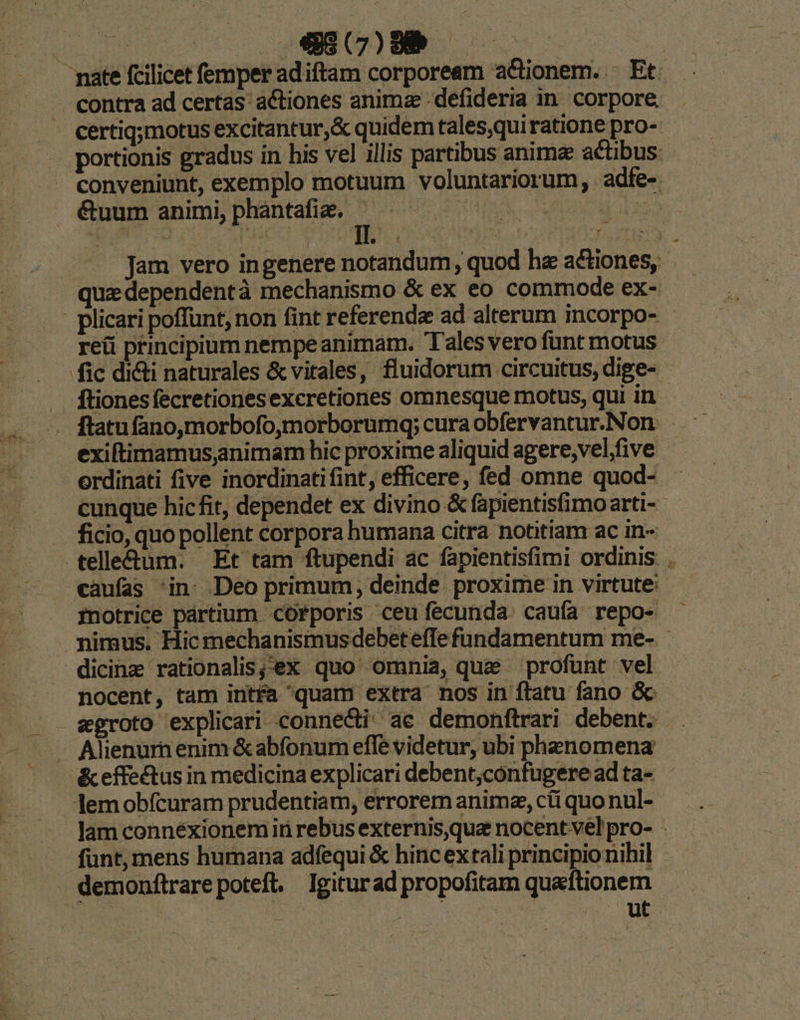 : certiq;motus excitantur,& quidem tales,quiratione pro- portionis gradus in his vel illis partibus animae actibus: conveniunt, exemplo motuum voluntariorum, adfe-. &uum animi, phantafiz. s | Pis .. Jam vero ingenere notandum, quod he actiones, quz dependentà mechanismo & ex eo commode ex- reüi principium nempe animam. Tales vero funt motus fic diti naturales & vitales, fluidorum circuitus, dige- exiftimamus,animam hic proxime aliquid agere;vel,five erdinati five inordinati fint, efficere, fed omne quod- cunque hicfit, dependet ex divino & fapientisfimoarti- ficio, quo pollent corpora bumana citra notitiam ac in- .telle&tum. Et tam ftupendi ac fapientisfimi ordinis. . caufas in: Deo primum, deinde. proxime in virtute: fnotrice pártium corporis ceufecunda. caufa repo- nocent, tam intfa quam extra nos in ftatu fano &- &effectus in medicina explicari debent,confugereadta- lemobfcuram prudentiam, errorem anime, cii quo nul- lam connexionemin rebus externis,que nocent vel pro- . funt, mens humana adfequi & hinc extali principionihil demonftrarepoteft. Igiturad propofitam quaftionem ier nr E AE