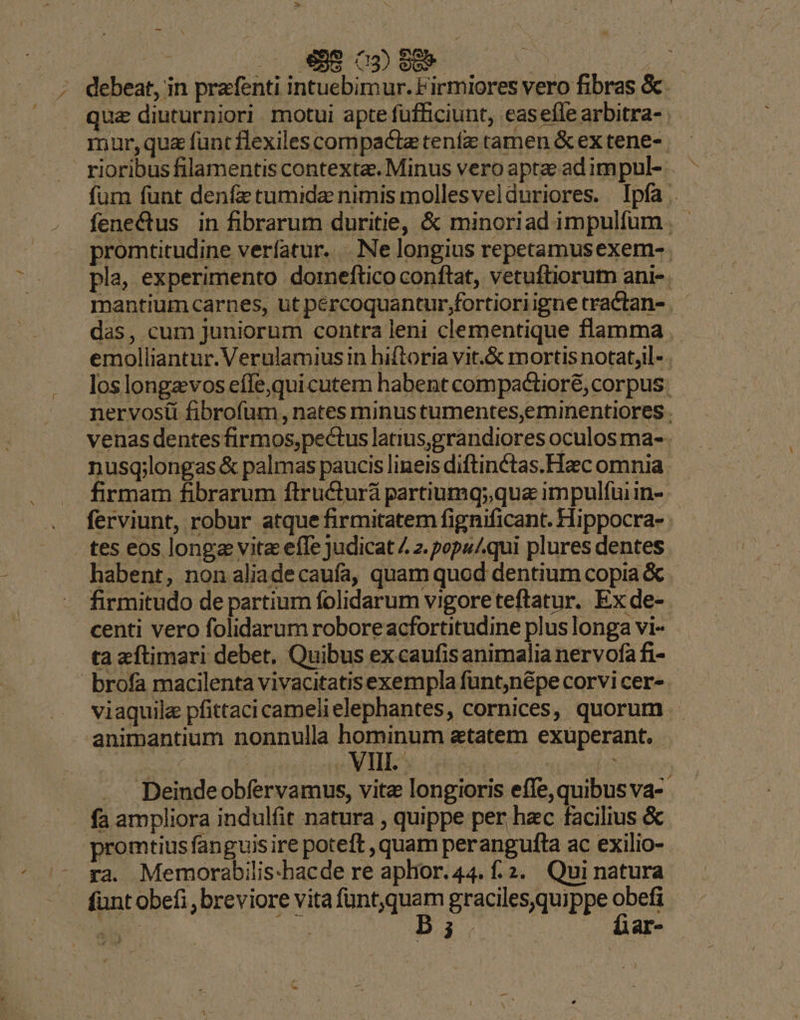 ; debeat, in prafenti intuebimur. Firmiores vero fibras &amp; qua diuturniori motui apte füfficiunt, easefle arbitra- mur,qua füntflexilescompactetenfz tamen &amp;extene-. rioribus filamentis contexta. Minus vero aptae adimpul- . füm funt denfe tumida nimis mollesvelduriores. Ipfa . fenectus in fibrarum duritie, &amp; minoriad impulfum promtitudine verfatur. Ne longius repetamusexem-. pla, experimento doreftico conftat, vetuftiorum ani-. mantium carnes, ut pércoquantur;fortioriigne tractan- das, cum juniorum contra leni clementique flamma emolliantur.Verulamiusin hiftoria vit.&amp; mortis notat,l- los longzvos effe,quicutem habent compactioré, corpus: nervosiü fibrofum, nates minustumentes,eminentiores. venas dentes firmos,pectus latius,grandiores oculos ma-- nusg;longas &amp; palmas paucis lineis diftinctas.Hac omnia firmam fibrarum ftructurá partiumq;,qua impulfuiin- ferviunt, robur atque firmitatem fignificant. Hippocra- tes eos longa vita efe judicat 4 2. pops/.qui plures dentes habent, non aliadecaufa, quam quod dentium copia &amp; firmitudo de partium folidarum vigoreteftatur. Ex de- centi vero folidarum robore acfortitudine plus longa vi- ta zftimari debet, Quibus ex caufis animalia nervofa fi- brofa macilenta vivacitatisexempla funt,népe corvi cer- viaquile pfittaci camelielephantes, cornices, quorum - animantium nonnulla hominum atatem exuperant. |  | EMI pes 1 | | Deindeobfervamus, vitz longioris effe, quibus va-- - fa ampliora indulfit natura , quippe per hac facilius &amp; promtius fanguis ire poteft , quam perangufta ac exilio- ra. Memorabilis-hacde re aplior. 44. f.2. Qui natura funt obefi ,breviore vita Nate m gracilesquippe obe ae | e fiar-