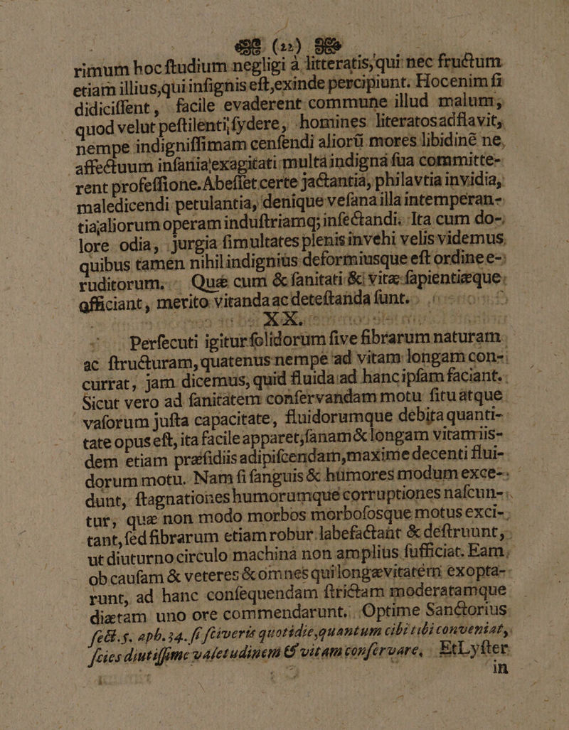 j E rimum hoc ftudium negligi à littera 'is,qui bec fructum. etiain illius,qui infignis eft,exinde percipiunt. Hocenim fi didiciffent, facile evaderent commune illud. maluni; | quod velut peftilentifydere, homines Jiteratosadflavit;. nempe indi gniffimam cenfendi aliorü mores libidiné ne, affectuum infaniajexagitati multáindigná fua committe- rent profeffione.Abeffet certe ja&amp;antiá, philavtia invidia, maledicendi. petulantia, denique vefanailla intemperan-. tiaaliorum operam induftriamq; infectandi. Ita cum do-. lore odia; : jurgia fimultates plenisinvehi velis videmus. quibus tamen nihil indigniüs deformiusque eft ordine e-: ruditorum..«. Que cum &amp; fanitati-&amp;i vitac-fapientieque: afficiant , merito vitandaacdeteftandafunt.. | - 00^ v turum PUE E ---. perfecuti igiturfolidorum fiv fibrarum naturam. - ac ftructuram, quatenus nempe ad vitam: longam con-: currat, jam dicemus, quid fluida ad hancipfam faciant. Sicut vero ad fanitatem confervandam motu fituátque.  vaforum jufta capacitate, fluidorumque debita quanti- dem etiam prafidiis adipifcendam,maxime decenti flui- dorum motu. Nam fi fanguis &amp; hümores modum exce-. - dunt, ftagnationes humorumque corruptiones nafcun- :. tur, que non modo morbos morbofosquemotusexci-; - «tant, fed ibrarum etiam robur labefactaüt &amp; deftrnunt,. utdiuturnocirculo machinà non amplius fufficiat. Eam; - obcaufam &amp; veteres &amp;comnes quilongavitatem exopta- runt, ad hanc confequencam firictam moderatamque - dictam uno ore commendarunt... Optime Sanctorius. fe&amp;l. s. apb. 4. ff fiverts quotidie,quantum cibi tibi conveniat, fies diutiffime valetudinem € vitam capftruare, EtLyfter T b ud in i Ped