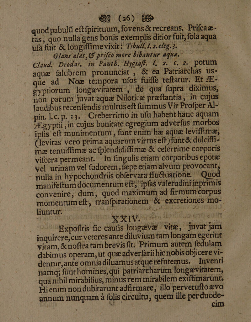 $98 (26) 889 | quod pabulü eft fpirituum, fovens &amp; recreans, Prifaz- | tas, quo nulla gens bonis exemplis ditiorfuit,folaaqua ufa fuit &amp; longiffimevixit: Tu zefeg.3. 0 . Glans alat, prifto more bibautur aque. 0 Claud. Deodat. im Pantb. Hygieft. l, z. c. z. potum aque íalubrem pronunciat , &amp; ea Patriarchas us- que ad Noe tempora ufos fuiffe teftatur. Et 7E- gyptiorum longavitatem ',- dé qua fupra diximus, - pon parum juvat'aqua Nilotice praftantia, jn cujus laudibusrecenfendis multus eft fammus Vir Profper AI- ; pin. Lc. p. 2. Creberrimo in ufü habent hanc aquam JEgyptii ,in cojus bonitate egregium adverfus morbos |. ipfis eft munimentum, funt enim ha aqua leviffime, . (levitas vero prima aquarum virtus eft) fant &amp; dulciffi- . mz tenuiffimz ac fplendidiffime &amp; celerrime corporis vifcera permeant. In fingulis etiam corporibus epota vel urinam vel fadorem, fepe etiam alvum provocant, mulla in hypochondriis obfervata fluctuatione. Quod manifeftum documentum eft; ipfas valetudiniinprimis convenire, dum, quod maximum ad firmum corpus momentumeft, tranfpirationem  &amp; excretiones mo-. E se : | . : sem 1 B . / A . ; f Lh 1 3 en v : gr M 5E dur J  s xg Pop ado* — 1e * - d m AMT o E434 1 lc AS! à Y ^ ) * - e T 1 SE d aaN E, La xd - P !3  «^^ Expofitis fic caufis lougáv&amp;é vite, juvatjam —- inquirere, cur veteresante diluvium tam longamegerint — vitam, &amp; noftra tam brevisfit: Primum autem fedulam. dabimus operam, ut que adverfarii hic nobisobjicere vi- dentur,ante omniadiluamusatquerefutemus, Inventi namq; fant homines, qui. patriareharüm longeviratem, qua nihil mirabilius, minus rem mirabilem exiftimarunt,. Hienim non dubitarunt adfirmare, illo pervetuftozvo aunum nunquam à folis circuitu, quem ille perduode-