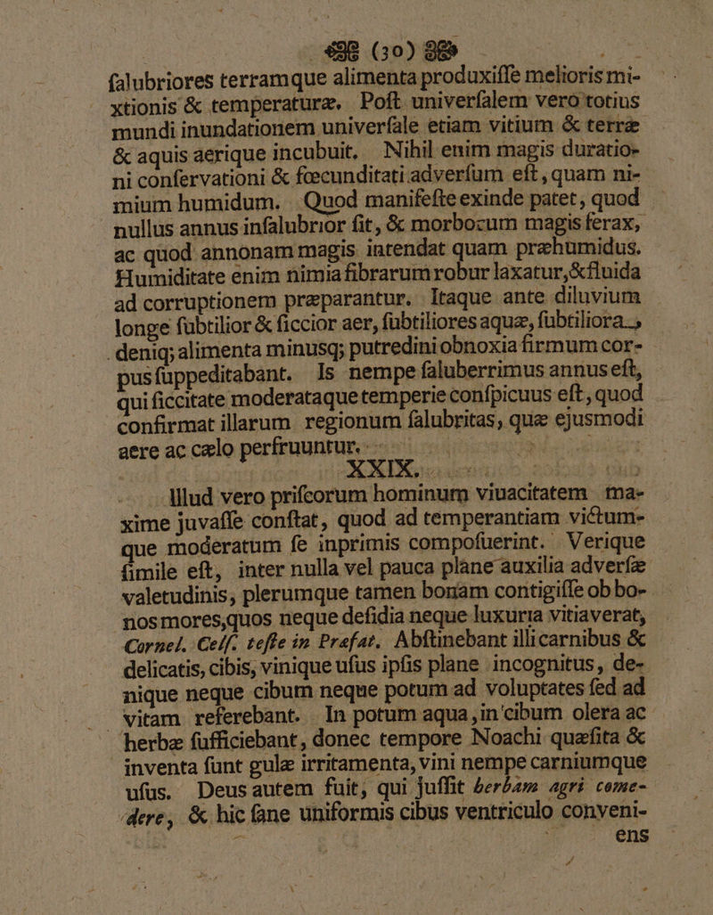 i 338 Go0098 — EMI: falubriores terramque alimenta produxiffe melioris mi- xtionis &amp; temperatura. - Poft univerfalem vero totius mundi inundationem univerfale etiam vitium &amp; terra &amp; aquis aerique incubuit, Nihil enim magis duratio- ni confervationi &amp; fcecunditati adverfum eft , quam ni- mium humidum. . Quod manifefte exinde patet, quod nullus annus infalubrior fit, &amp; morbozum magis ferax, ac quod annonam magis intendat quam prahumidus. £lumiditate enim nimia fibrarumrobur laxatur,Xfluida ad corruptionem preparantur. Itaque ante diluvium longe fubtilior &amp; ficcior aer, fübtiliores aquae, fübtiliora.. . deniq; alimenta minusq; putredini obnoxiafirmumcor- - pusfuppeditabant. Is nempe faluberrimus annuseft, - ui ficcitate moderataque temperie confpicuus eft,quod confrmat illarum. regionum falubritas; qua ejusmodi aereacceloperfruuntun:- 00 00 007 - llud vero prifcorum hominum viuacitatem ma-- xime juvaffe conftat, quod ad temperantiam victum- que moderatum fe inprimis compofuerint. Verique fimile eft, inter nulla vel pauca plane auxilia adverfe -Jniosmores,quos neque defidia neque luxuria vitiaverat, Cornel. Celf.. tefle in Praefat. Abftinebant illicarnibus &amp; delicatis, cibis, vinique ufus ipfis plane incognitus, de- nique neque cibum neque potum ad voluptates fed ad J vitam referebant. In potum aqua in cibum oleraac |. herba fufficiebant, donec tempore Noachi quafita &amp; | inventa funt gule irritamenta, vini nempe carniumque ufus. Deusautem fuit, qui juffit berbam agri. come- /dere, &amp; hic fane uniformis cibus ventriculo conyeni- 2 tM 3 | ens »