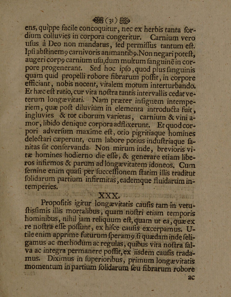  NEIN. 1€. ens, quippe facile concoquitur, nec ex herbis tanta for- ' dium colluvies in corpora congeritur. —Carnium vero ufus à Deo non mandatus, fed permiffus tantum eft. - Ipfiabftinemo carnivorisanimantibo.Non negari poteft, augeri corpo carnium ufüdum multum fanguinéin cor- pore progenerant. Sed hoc ipío,quod plus fanguinis - quam quid propelli robore fibrarum poffit, in corpore - efficiant, nobis nocent, vitalem motum interturbando. Ethzceft ratio,cur vita noftra tantis intervallis cedat ve- terum longzvitat.. Nam prater infignem intempe- riem, quz poft diluviüm in elementa introducta fuit , ingluvies &amp; tot ciborum varietas, carhiutn &amp; vini a- mor , libido denique corporaadflixerunt. Etquodcor- pori adverfum maxime eft, otio pigritiaque homines delectari ceperunt, cum labore potius induftriaque fa- nitas fit confervanda. Non mirum inde, brevioris vi- t&amp; homines hodierno die effe; &amp; generare etiam libe- ros infirmos &amp; parüm ad long&amp;vitatem idoneos, Cum femine enim quafi per fucceffionem ftatim illis traditut folidarum partium infirmitas ,eademque fluidarum in- téfnpeHes. Mp rece inodo ect s m Propofitis igitur longevitatis caüfis tam iti vetui- ftisfimis illis mortalibus; quam noftri etiam temporis - hominibus, nihil jam reliquum eft, quam ut ed; quz ex. -— re noftra efle poffünt, ex hifce caufis: excerpamus, U- tileenim apprime futurum fperamo;fi quedarn indefeli- -  gamusac metliodüm ac regulas ; quibus vita noftra fal- - va ac integra permanere poffit;ex isdem caufis trada- mus Diximus in füperioribus, primum longevitatis momentum in partium folidarum feu fibrarum robore LM P am : sis AES d LI