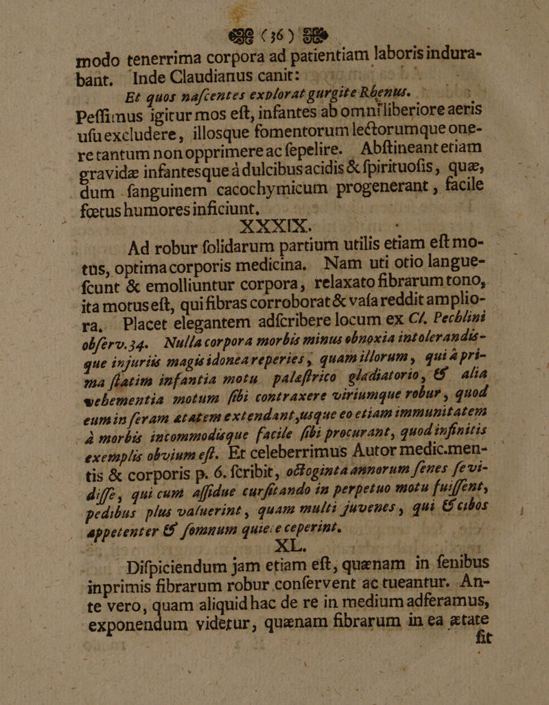 E / Ne |a : |  €98 66) 909 — | modo tenerrima corpora ad patientiam laboris indura- bant. Inde Claudianus canit: | ^ bc ^ | Et quos nafcentes explorat gurgite Rbenu. ^ 005 Peffimus igitur mos eft, infantes abomntliberiore aeris ufüexcludere, illosque fomentorum lectorumque one- retantum nonopprimereac fepelire. Abftineantetiam gravida infantesque à dulcibusacidis &amp; fpirituofis, que, . dum fanguinem cacochymicum progenerant facile focus humores inficiunt, ;.2 559 rub en Ad robur folidarum partium utilis etiam eftmo- tüs, optimacorporis medicina. Nam uti otio langue- fcunt &amp; emolliuntur corpora, relaxato fibrarumtono;. ita motuselt, qui fibras corroborat&amp; vafa reddit amplio- - ra, Placet elegantem adfcribere locum ex C^ Pechlini obferv.34. Nulla corpora morbis minus ebnoxia intolerandis- que injuriis inagis idoneareperies , quam illorum ,. qui&amp;pri- — ma flatim infantia motu palaflrico. gladiatorio, €&amp; | alia. veliementia motum [fbi contraxere viriumque robur , quod eumin feram atAkem extendant usque eo etiam ummunitatem Amoerbis incommodique facile fibi procurant, quod infinitis exemplis obvium eff. Et celeberrimus Autor medic.men- - tis &amp; corporis p. 6. fcribit, o&amp;fogimta annorum fenes fevi- diff , qui cum affidue cu ftando in perpetuo motu fuiffent, pedibus. plus valuerint , quam multi juvenes , qui &amp;&amp; cibos appetenter &amp; fomnum quieie ceperint, — rA aue | Difpiciendum jam etiam eft, quenam in fenibus inprimis fibrarum robur confervent ác tueantur. Àn- te vero, quam aliquid hac de re in medium adferamus, exponendum videtur, quenam fibrarum in ea jue ^X v